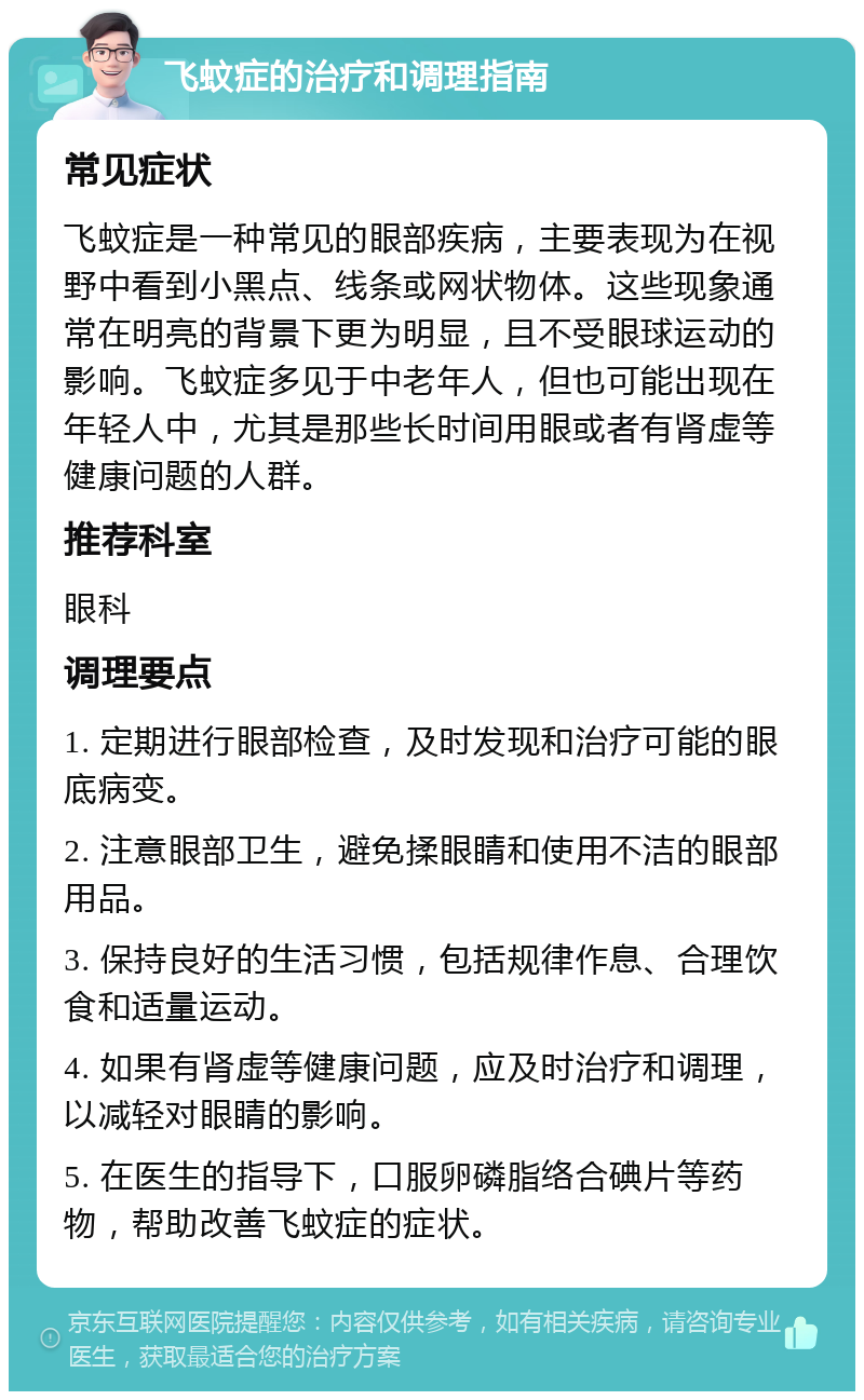 飞蚊症的治疗和调理指南 常见症状 飞蚊症是一种常见的眼部疾病，主要表现为在视野中看到小黑点、线条或网状物体。这些现象通常在明亮的背景下更为明显，且不受眼球运动的影响。飞蚊症多见于中老年人，但也可能出现在年轻人中，尤其是那些长时间用眼或者有肾虚等健康问题的人群。 推荐科室 眼科 调理要点 1. 定期进行眼部检查，及时发现和治疗可能的眼底病变。 2. 注意眼部卫生，避免揉眼睛和使用不洁的眼部用品。 3. 保持良好的生活习惯，包括规律作息、合理饮食和适量运动。 4. 如果有肾虚等健康问题，应及时治疗和调理，以减轻对眼睛的影响。 5. 在医生的指导下，口服卵磷脂络合碘片等药物，帮助改善飞蚊症的症状。