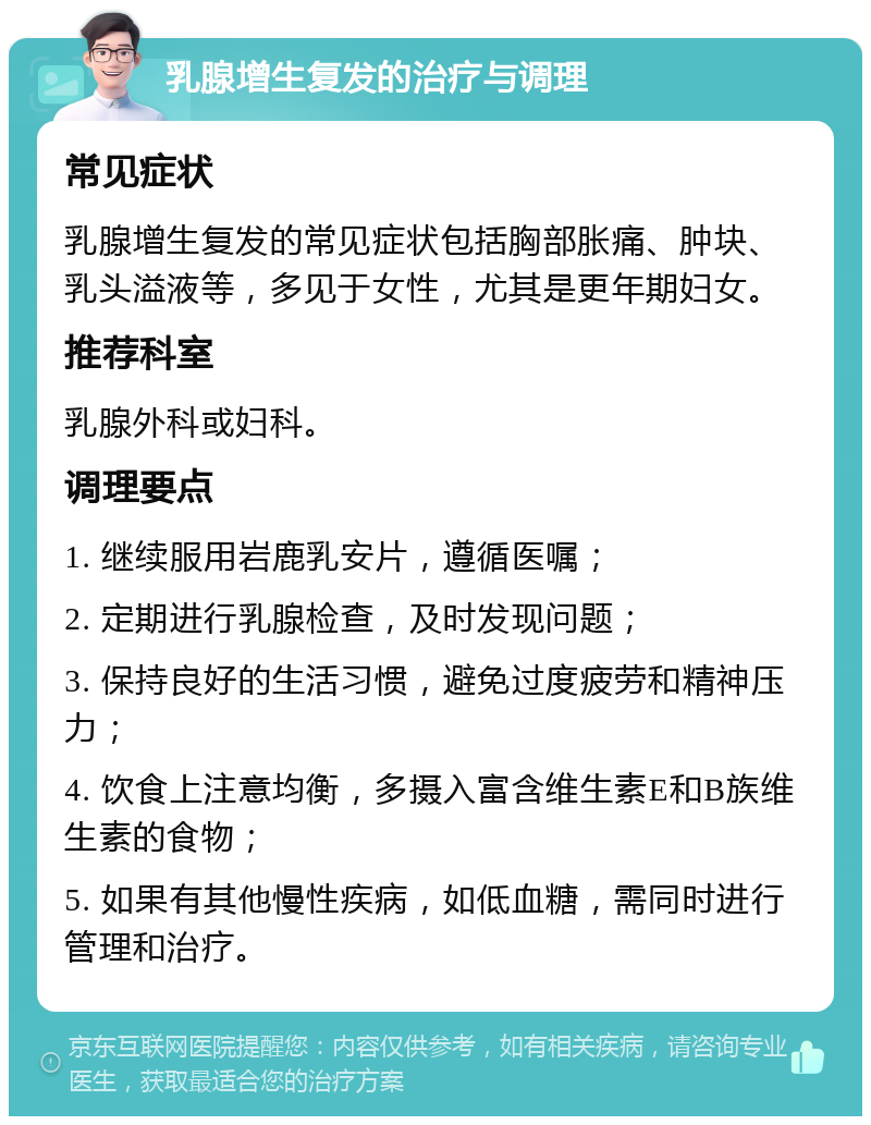 乳腺增生复发的治疗与调理 常见症状 乳腺增生复发的常见症状包括胸部胀痛、肿块、乳头溢液等，多见于女性，尤其是更年期妇女。 推荐科室 乳腺外科或妇科。 调理要点 1. 继续服用岩鹿乳安片，遵循医嘱； 2. 定期进行乳腺检查，及时发现问题； 3. 保持良好的生活习惯，避免过度疲劳和精神压力； 4. 饮食上注意均衡，多摄入富含维生素E和B族维生素的食物； 5. 如果有其他慢性疾病，如低血糖，需同时进行管理和治疗。