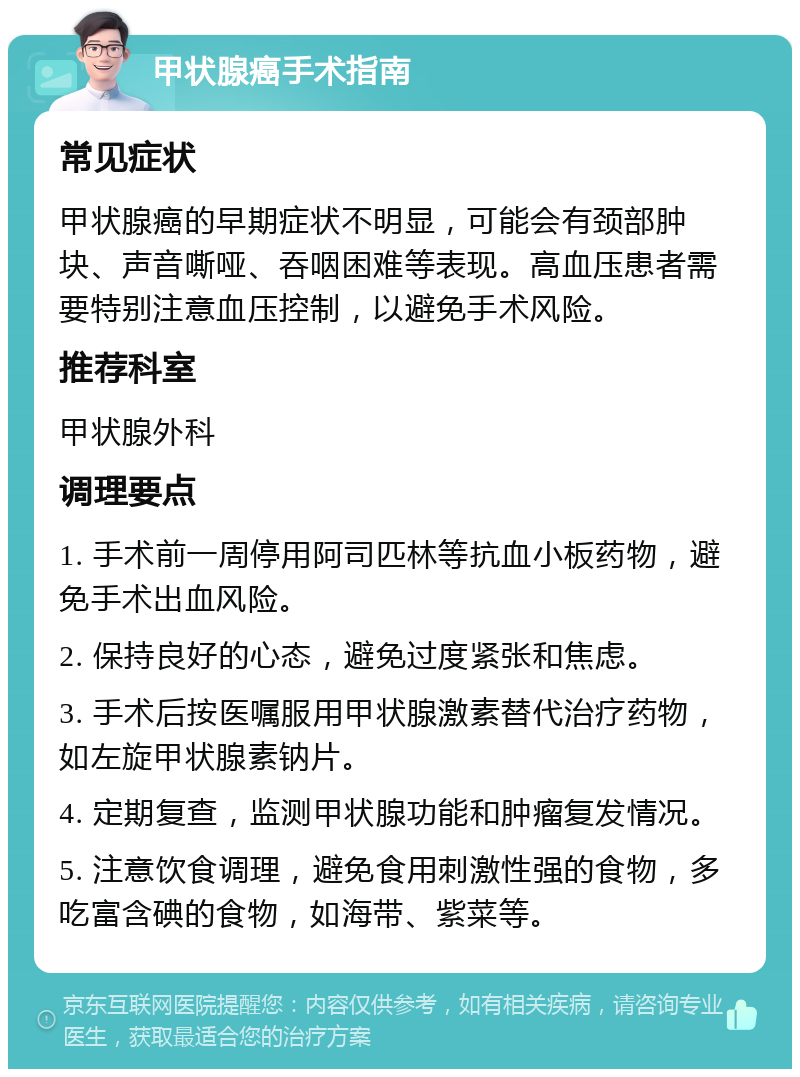 甲状腺癌手术指南 常见症状 甲状腺癌的早期症状不明显，可能会有颈部肿块、声音嘶哑、吞咽困难等表现。高血压患者需要特别注意血压控制，以避免手术风险。 推荐科室 甲状腺外科 调理要点 1. 手术前一周停用阿司匹林等抗血小板药物，避免手术出血风险。 2. 保持良好的心态，避免过度紧张和焦虑。 3. 手术后按医嘱服用甲状腺激素替代治疗药物，如左旋甲状腺素钠片。 4. 定期复查，监测甲状腺功能和肿瘤复发情况。 5. 注意饮食调理，避免食用刺激性强的食物，多吃富含碘的食物，如海带、紫菜等。