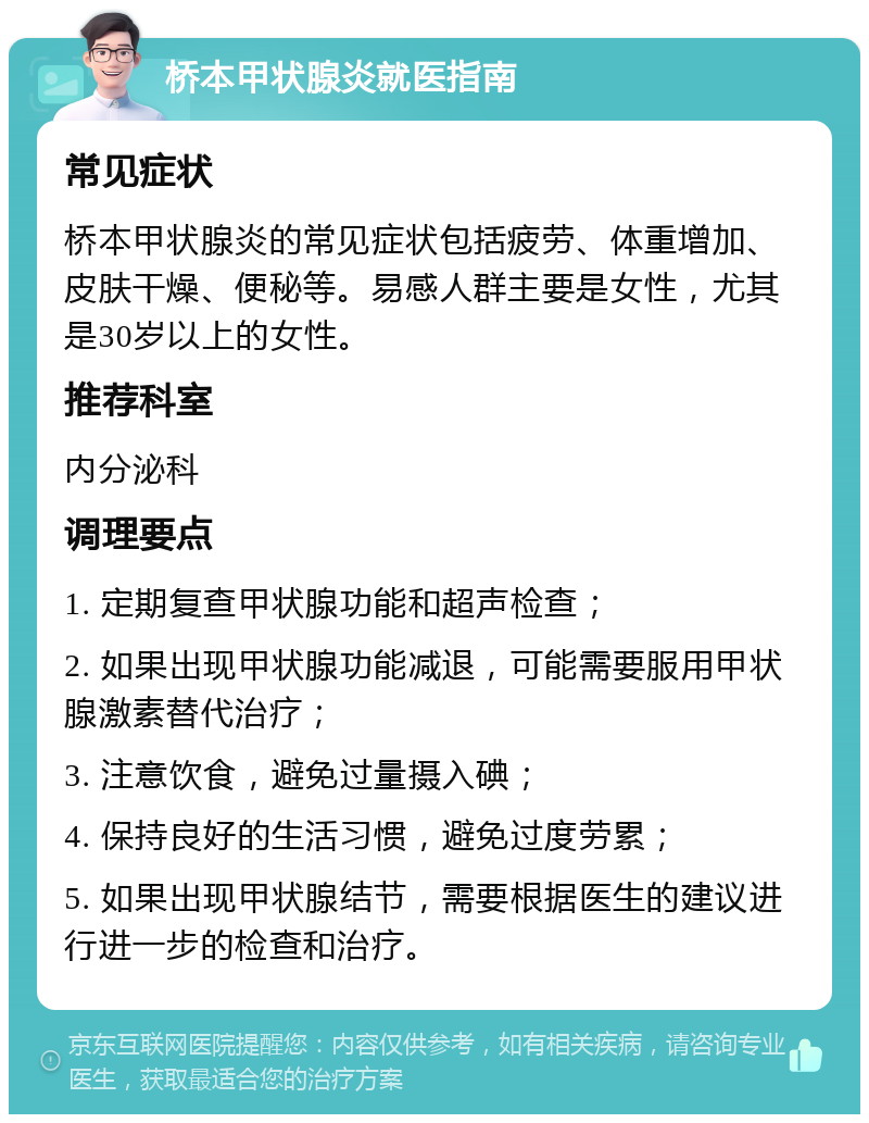 桥本甲状腺炎就医指南 常见症状 桥本甲状腺炎的常见症状包括疲劳、体重增加、皮肤干燥、便秘等。易感人群主要是女性，尤其是30岁以上的女性。 推荐科室 内分泌科 调理要点 1. 定期复查甲状腺功能和超声检查； 2. 如果出现甲状腺功能减退，可能需要服用甲状腺激素替代治疗； 3. 注意饮食，避免过量摄入碘； 4. 保持良好的生活习惯，避免过度劳累； 5. 如果出现甲状腺结节，需要根据医生的建议进行进一步的检查和治疗。