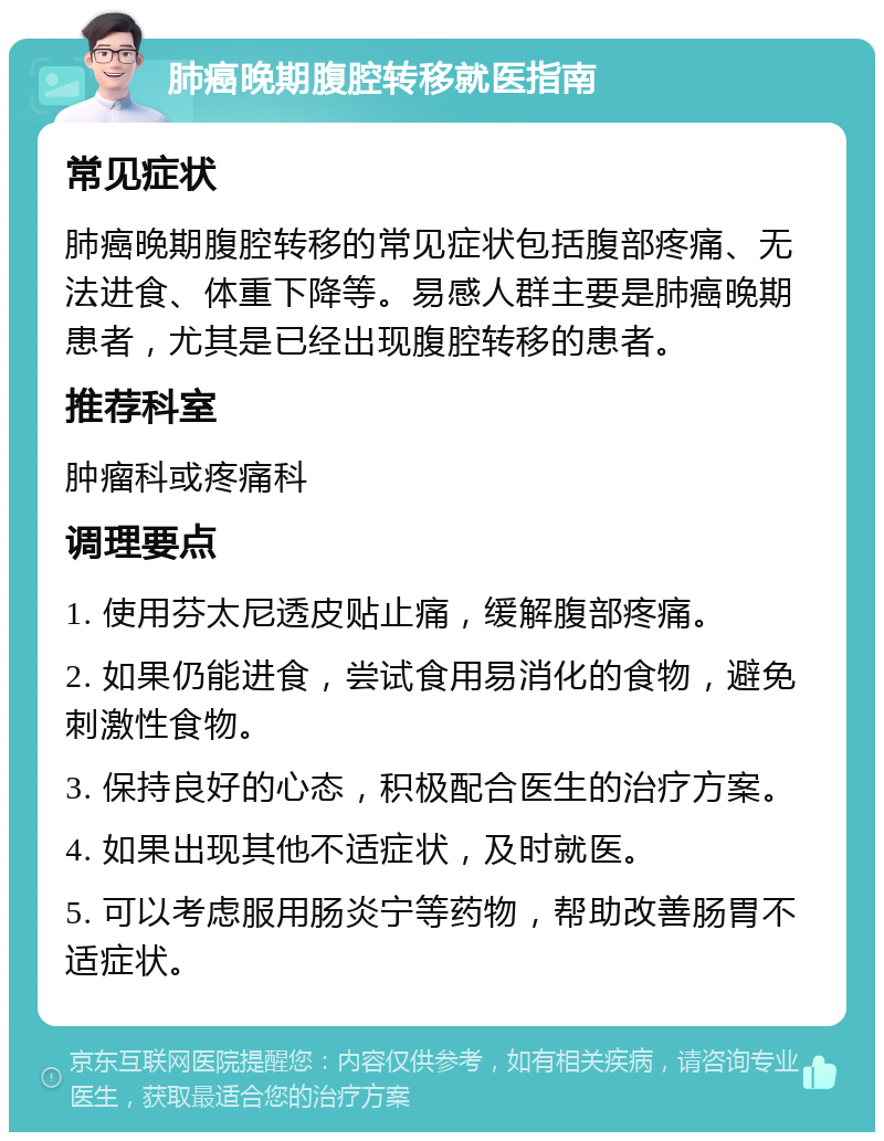 肺癌晚期腹腔转移就医指南 常见症状 肺癌晚期腹腔转移的常见症状包括腹部疼痛、无法进食、体重下降等。易感人群主要是肺癌晚期患者，尤其是已经出现腹腔转移的患者。 推荐科室 肿瘤科或疼痛科 调理要点 1. 使用芬太尼透皮贴止痛，缓解腹部疼痛。 2. 如果仍能进食，尝试食用易消化的食物，避免刺激性食物。 3. 保持良好的心态，积极配合医生的治疗方案。 4. 如果出现其他不适症状，及时就医。 5. 可以考虑服用肠炎宁等药物，帮助改善肠胃不适症状。