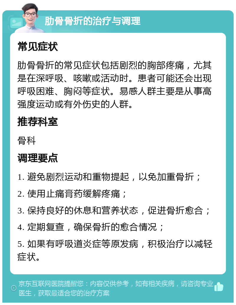 肋骨骨折的治疗与调理 常见症状 肋骨骨折的常见症状包括剧烈的胸部疼痛，尤其是在深呼吸、咳嗽或活动时。患者可能还会出现呼吸困难、胸闷等症状。易感人群主要是从事高强度运动或有外伤史的人群。 推荐科室 骨科 调理要点 1. 避免剧烈运动和重物提起，以免加重骨折； 2. 使用止痛膏药缓解疼痛； 3. 保持良好的休息和营养状态，促进骨折愈合； 4. 定期复查，确保骨折的愈合情况； 5. 如果有呼吸道炎症等原发病，积极治疗以减轻症状。