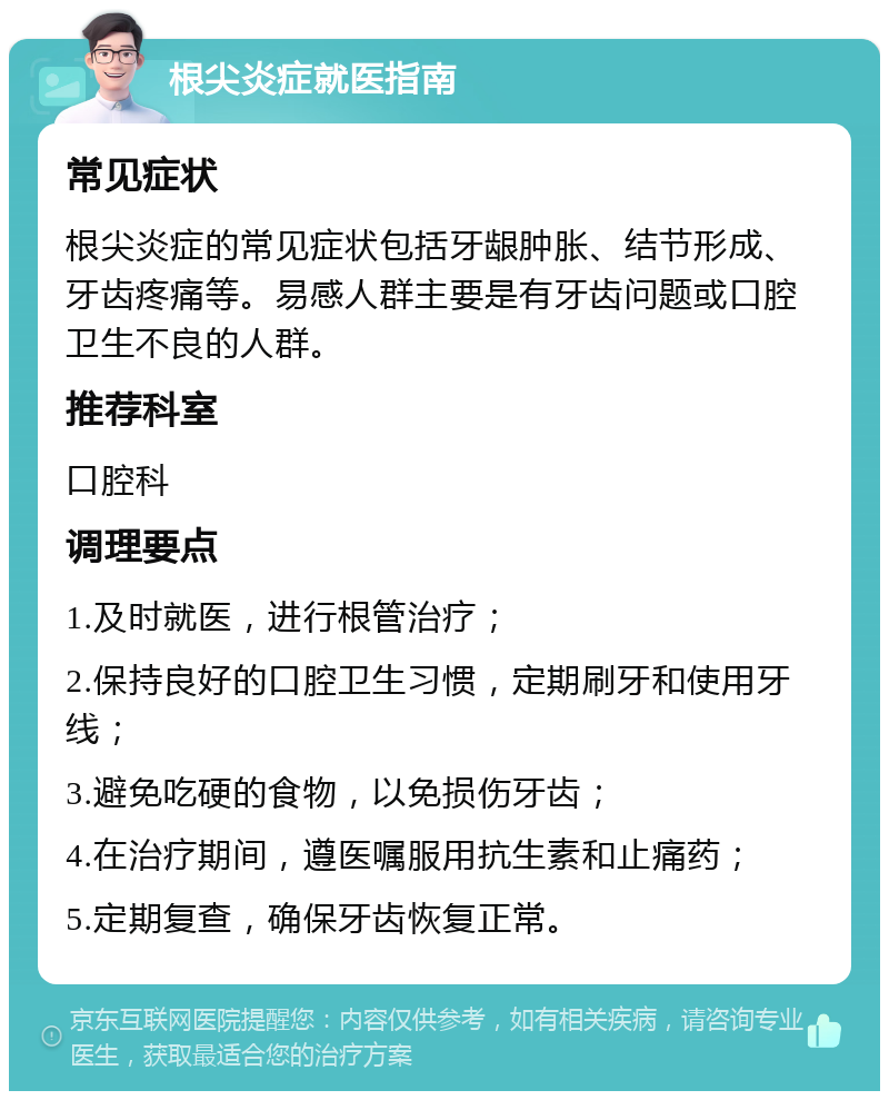 根尖炎症就医指南 常见症状 根尖炎症的常见症状包括牙龈肿胀、结节形成、牙齿疼痛等。易感人群主要是有牙齿问题或口腔卫生不良的人群。 推荐科室 口腔科 调理要点 1.及时就医，进行根管治疗； 2.保持良好的口腔卫生习惯，定期刷牙和使用牙线； 3.避免吃硬的食物，以免损伤牙齿； 4.在治疗期间，遵医嘱服用抗生素和止痛药； 5.定期复查，确保牙齿恢复正常。