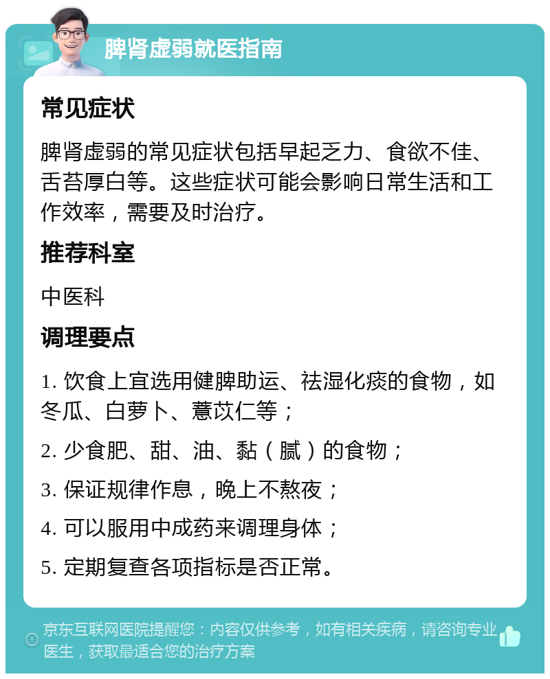 脾肾虚弱就医指南 常见症状 脾肾虚弱的常见症状包括早起乏力、食欲不佳、舌苔厚白等。这些症状可能会影响日常生活和工作效率，需要及时治疗。 推荐科室 中医科 调理要点 1. 饮食上宜选用健脾助运、祛湿化痰的食物，如冬瓜、白萝卜、薏苡仁等； 2. 少食肥、甜、油、黏（腻）的食物； 3. 保证规律作息，晚上不熬夜； 4. 可以服用中成药来调理身体； 5. 定期复查各项指标是否正常。