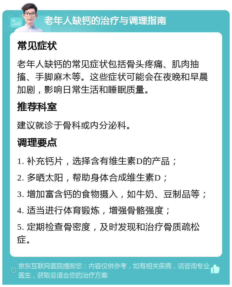 老年人缺钙的治疗与调理指南 常见症状 老年人缺钙的常见症状包括骨头疼痛、肌肉抽搐、手脚麻木等。这些症状可能会在夜晚和早晨加剧，影响日常生活和睡眠质量。 推荐科室 建议就诊于骨科或内分泌科。 调理要点 1. 补充钙片，选择含有维生素D的产品； 2. 多晒太阳，帮助身体合成维生素D； 3. 增加富含钙的食物摄入，如牛奶、豆制品等； 4. 适当进行体育锻炼，增强骨骼强度； 5. 定期检查骨密度，及时发现和治疗骨质疏松症。