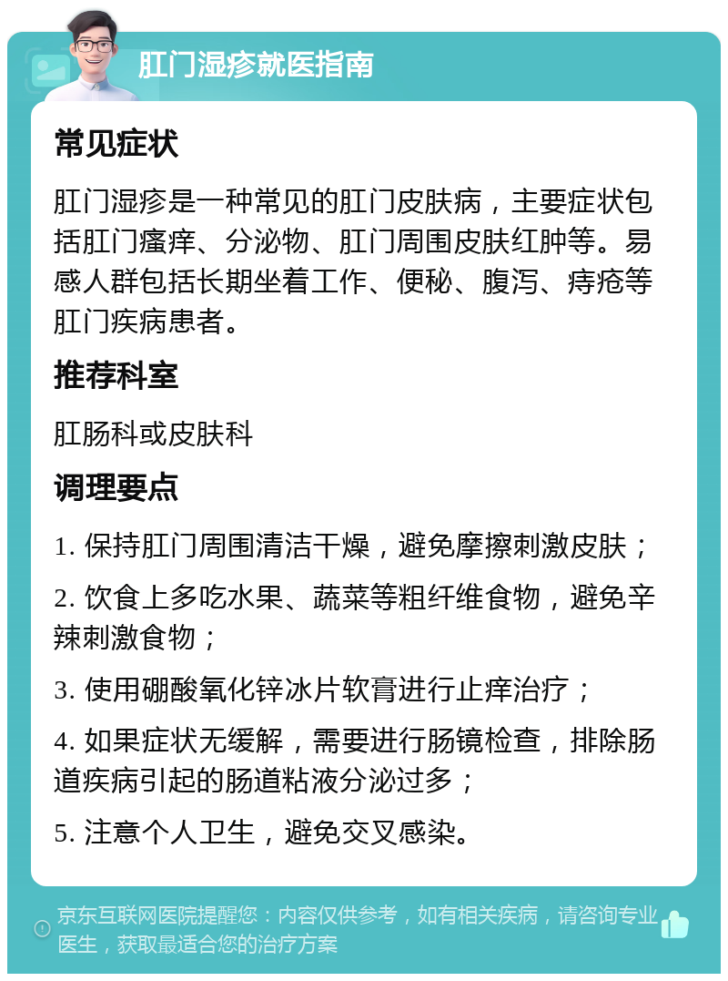 肛门湿疹就医指南 常见症状 肛门湿疹是一种常见的肛门皮肤病，主要症状包括肛门瘙痒、分泌物、肛门周围皮肤红肿等。易感人群包括长期坐着工作、便秘、腹泻、痔疮等肛门疾病患者。 推荐科室 肛肠科或皮肤科 调理要点 1. 保持肛门周围清洁干燥，避免摩擦刺激皮肤； 2. 饮食上多吃水果、蔬菜等粗纤维食物，避免辛辣刺激食物； 3. 使用硼酸氧化锌冰片软膏进行止痒治疗； 4. 如果症状无缓解，需要进行肠镜检查，排除肠道疾病引起的肠道粘液分泌过多； 5. 注意个人卫生，避免交叉感染。