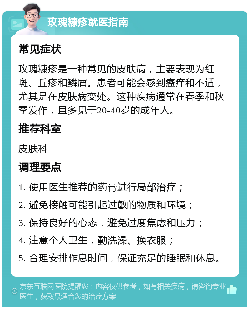 玫瑰糠疹就医指南 常见症状 玫瑰糠疹是一种常见的皮肤病，主要表现为红斑、丘疹和鳞屑。患者可能会感到瘙痒和不适，尤其是在皮肤病变处。这种疾病通常在春季和秋季发作，且多见于20-40岁的成年人。 推荐科室 皮肤科 调理要点 1. 使用医生推荐的药膏进行局部治疗； 2. 避免接触可能引起过敏的物质和环境； 3. 保持良好的心态，避免过度焦虑和压力； 4. 注意个人卫生，勤洗澡、换衣服； 5. 合理安排作息时间，保证充足的睡眠和休息。