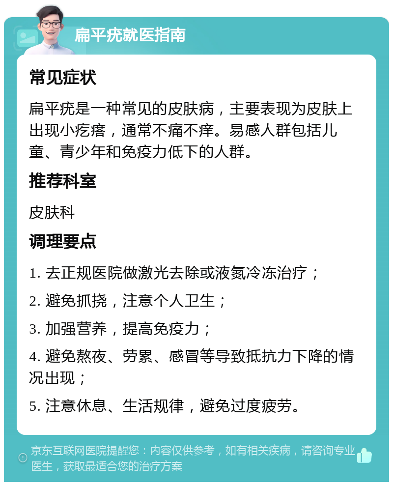 扁平疣就医指南 常见症状 扁平疣是一种常见的皮肤病，主要表现为皮肤上出现小疙瘩，通常不痛不痒。易感人群包括儿童、青少年和免疫力低下的人群。 推荐科室 皮肤科 调理要点 1. 去正规医院做激光去除或液氮冷冻治疗； 2. 避免抓挠，注意个人卫生； 3. 加强营养，提高免疫力； 4. 避免熬夜、劳累、感冒等导致抵抗力下降的情况出现； 5. 注意休息、生活规律，避免过度疲劳。