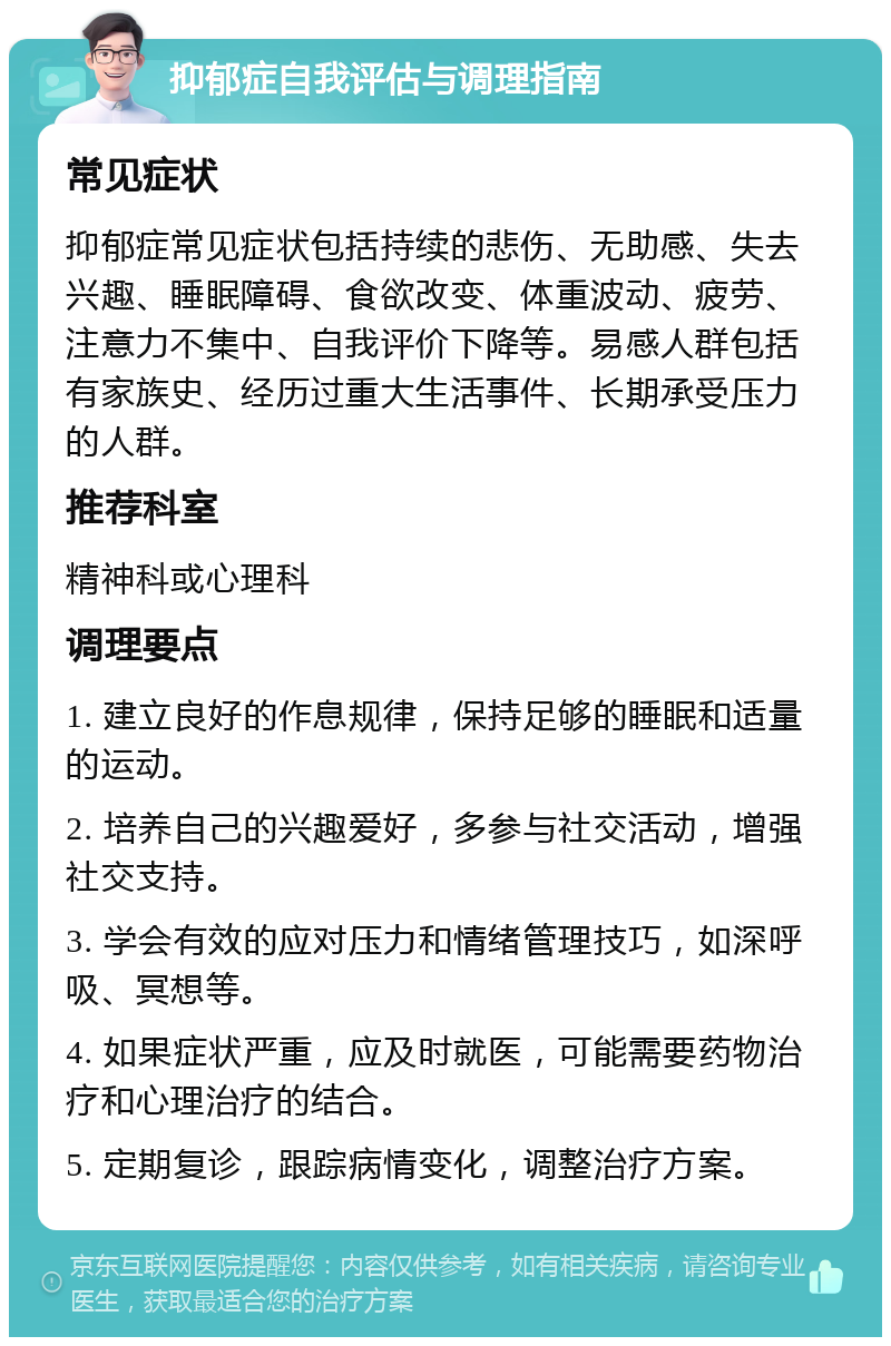 抑郁症自我评估与调理指南 常见症状 抑郁症常见症状包括持续的悲伤、无助感、失去兴趣、睡眠障碍、食欲改变、体重波动、疲劳、注意力不集中、自我评价下降等。易感人群包括有家族史、经历过重大生活事件、长期承受压力的人群。 推荐科室 精神科或心理科 调理要点 1. 建立良好的作息规律，保持足够的睡眠和适量的运动。 2. 培养自己的兴趣爱好，多参与社交活动，增强社交支持。 3. 学会有效的应对压力和情绪管理技巧，如深呼吸、冥想等。 4. 如果症状严重，应及时就医，可能需要药物治疗和心理治疗的结合。 5. 定期复诊，跟踪病情变化，调整治疗方案。