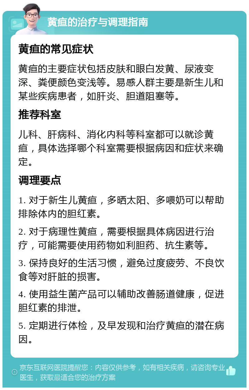 黄疸的治疗与调理指南 黄疸的常见症状 黄疸的主要症状包括皮肤和眼白发黄、尿液变深、粪便颜色变浅等。易感人群主要是新生儿和某些疾病患者，如肝炎、胆道阻塞等。 推荐科室 儿科、肝病科、消化内科等科室都可以就诊黄疸，具体选择哪个科室需要根据病因和症状来确定。 调理要点 1. 对于新生儿黄疸，多晒太阳、多喂奶可以帮助排除体内的胆红素。 2. 对于病理性黄疸，需要根据具体病因进行治疗，可能需要使用药物如利胆药、抗生素等。 3. 保持良好的生活习惯，避免过度疲劳、不良饮食等对肝脏的损害。 4. 使用益生菌产品可以辅助改善肠道健康，促进胆红素的排泄。 5. 定期进行体检，及早发现和治疗黄疸的潜在病因。