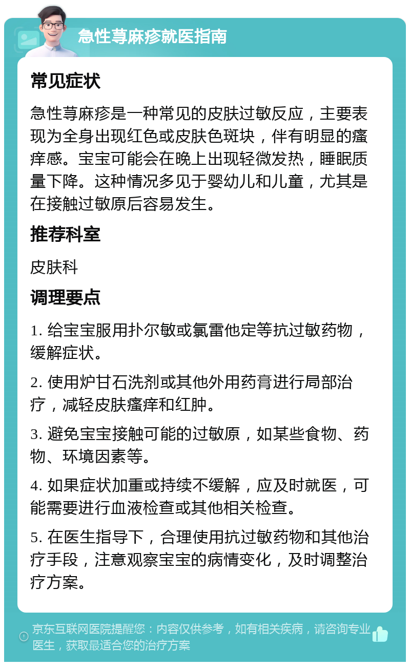 急性荨麻疹就医指南 常见症状 急性荨麻疹是一种常见的皮肤过敏反应，主要表现为全身出现红色或皮肤色斑块，伴有明显的瘙痒感。宝宝可能会在晚上出现轻微发热，睡眠质量下降。这种情况多见于婴幼儿和儿童，尤其是在接触过敏原后容易发生。 推荐科室 皮肤科 调理要点 1. 给宝宝服用扑尔敏或氯雷他定等抗过敏药物，缓解症状。 2. 使用炉甘石洗剂或其他外用药膏进行局部治疗，减轻皮肤瘙痒和红肿。 3. 避免宝宝接触可能的过敏原，如某些食物、药物、环境因素等。 4. 如果症状加重或持续不缓解，应及时就医，可能需要进行血液检查或其他相关检查。 5. 在医生指导下，合理使用抗过敏药物和其他治疗手段，注意观察宝宝的病情变化，及时调整治疗方案。