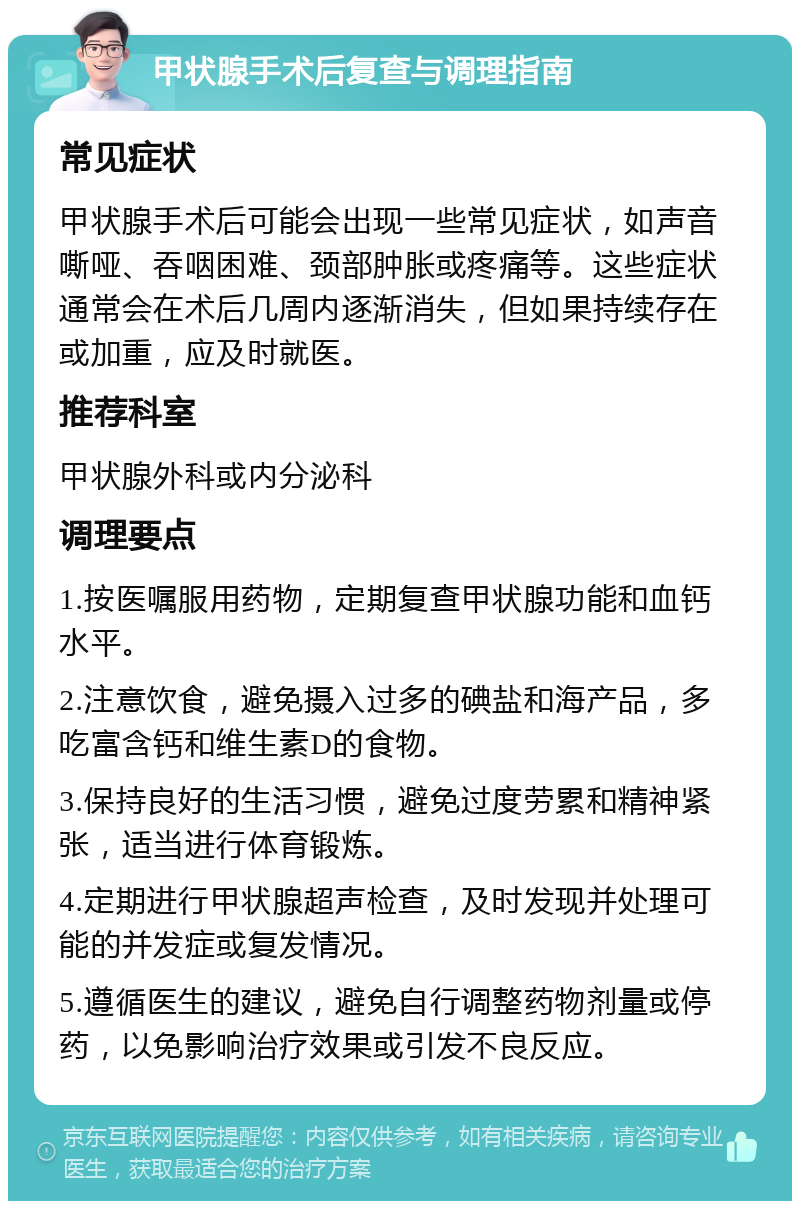 甲状腺手术后复查与调理指南 常见症状 甲状腺手术后可能会出现一些常见症状，如声音嘶哑、吞咽困难、颈部肿胀或疼痛等。这些症状通常会在术后几周内逐渐消失，但如果持续存在或加重，应及时就医。 推荐科室 甲状腺外科或内分泌科 调理要点 1.按医嘱服用药物，定期复查甲状腺功能和血钙水平。 2.注意饮食，避免摄入过多的碘盐和海产品，多吃富含钙和维生素D的食物。 3.保持良好的生活习惯，避免过度劳累和精神紧张，适当进行体育锻炼。 4.定期进行甲状腺超声检查，及时发现并处理可能的并发症或复发情况。 5.遵循医生的建议，避免自行调整药物剂量或停药，以免影响治疗效果或引发不良反应。