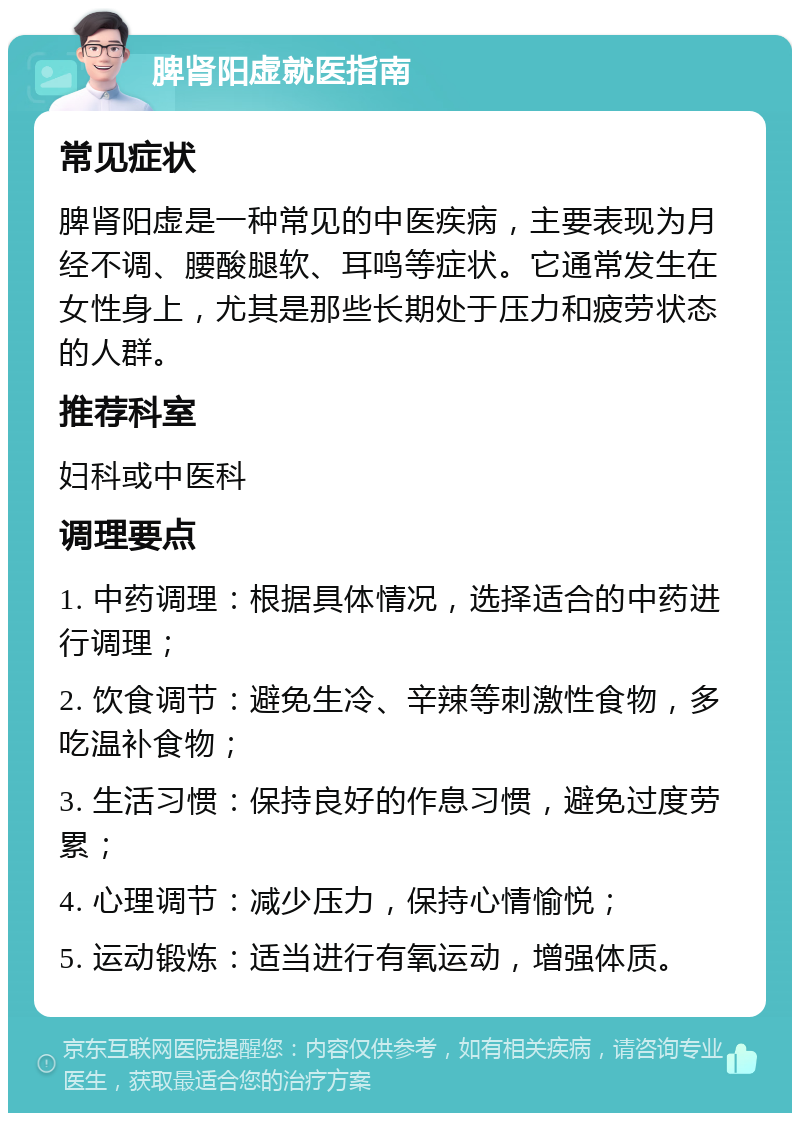 脾肾阳虚就医指南 常见症状 脾肾阳虚是一种常见的中医疾病，主要表现为月经不调、腰酸腿软、耳鸣等症状。它通常发生在女性身上，尤其是那些长期处于压力和疲劳状态的人群。 推荐科室 妇科或中医科 调理要点 1. 中药调理：根据具体情况，选择适合的中药进行调理； 2. 饮食调节：避免生冷、辛辣等刺激性食物，多吃温补食物； 3. 生活习惯：保持良好的作息习惯，避免过度劳累； 4. 心理调节：减少压力，保持心情愉悦； 5. 运动锻炼：适当进行有氧运动，增强体质。