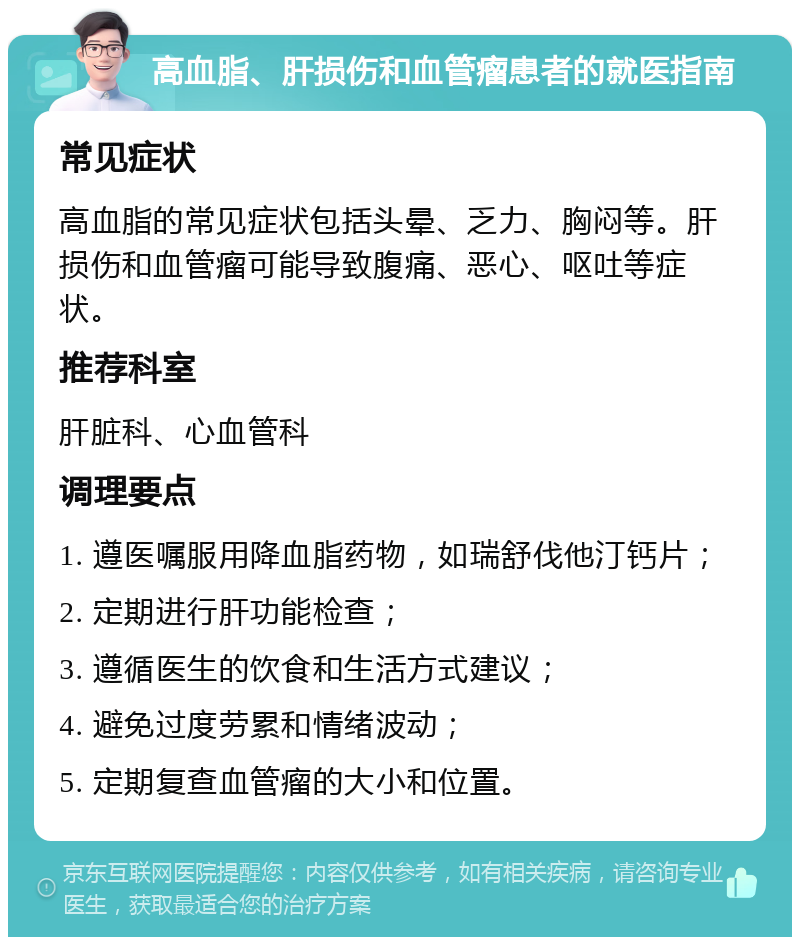 高血脂、肝损伤和血管瘤患者的就医指南 常见症状 高血脂的常见症状包括头晕、乏力、胸闷等。肝损伤和血管瘤可能导致腹痛、恶心、呕吐等症状。 推荐科室 肝脏科、心血管科 调理要点 1. 遵医嘱服用降血脂药物，如瑞舒伐他汀钙片； 2. 定期进行肝功能检查； 3. 遵循医生的饮食和生活方式建议； 4. 避免过度劳累和情绪波动； 5. 定期复查血管瘤的大小和位置。