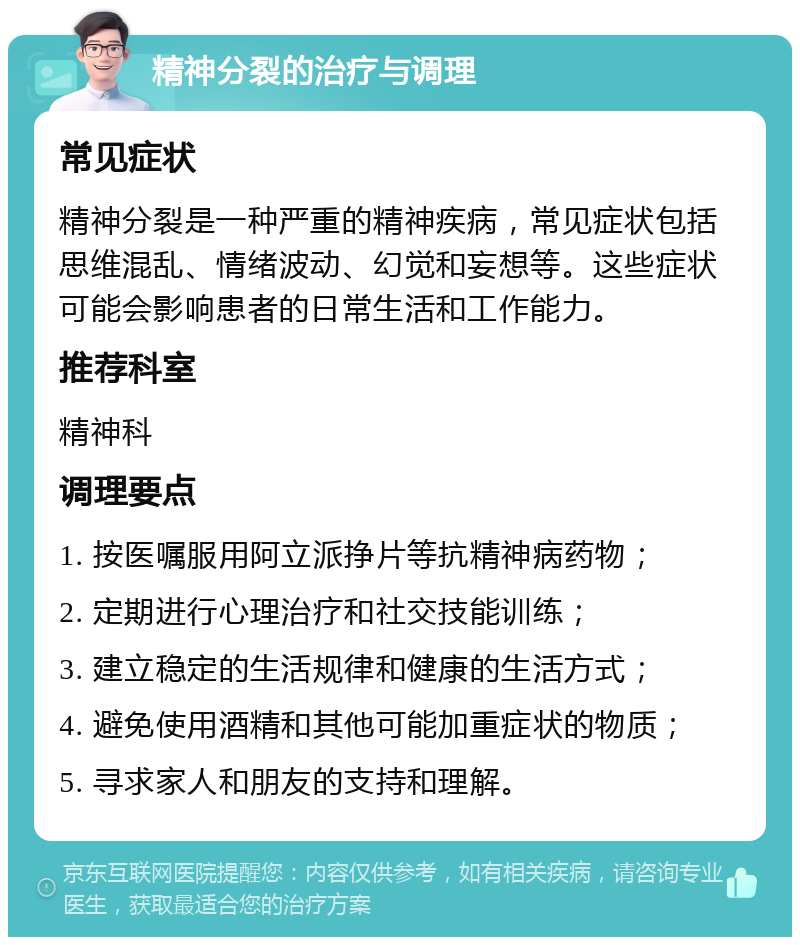 精神分裂的治疗与调理 常见症状 精神分裂是一种严重的精神疾病，常见症状包括思维混乱、情绪波动、幻觉和妄想等。这些症状可能会影响患者的日常生活和工作能力。 推荐科室 精神科 调理要点 1. 按医嘱服用阿立派挣片等抗精神病药物； 2. 定期进行心理治疗和社交技能训练； 3. 建立稳定的生活规律和健康的生活方式； 4. 避免使用酒精和其他可能加重症状的物质； 5. 寻求家人和朋友的支持和理解。