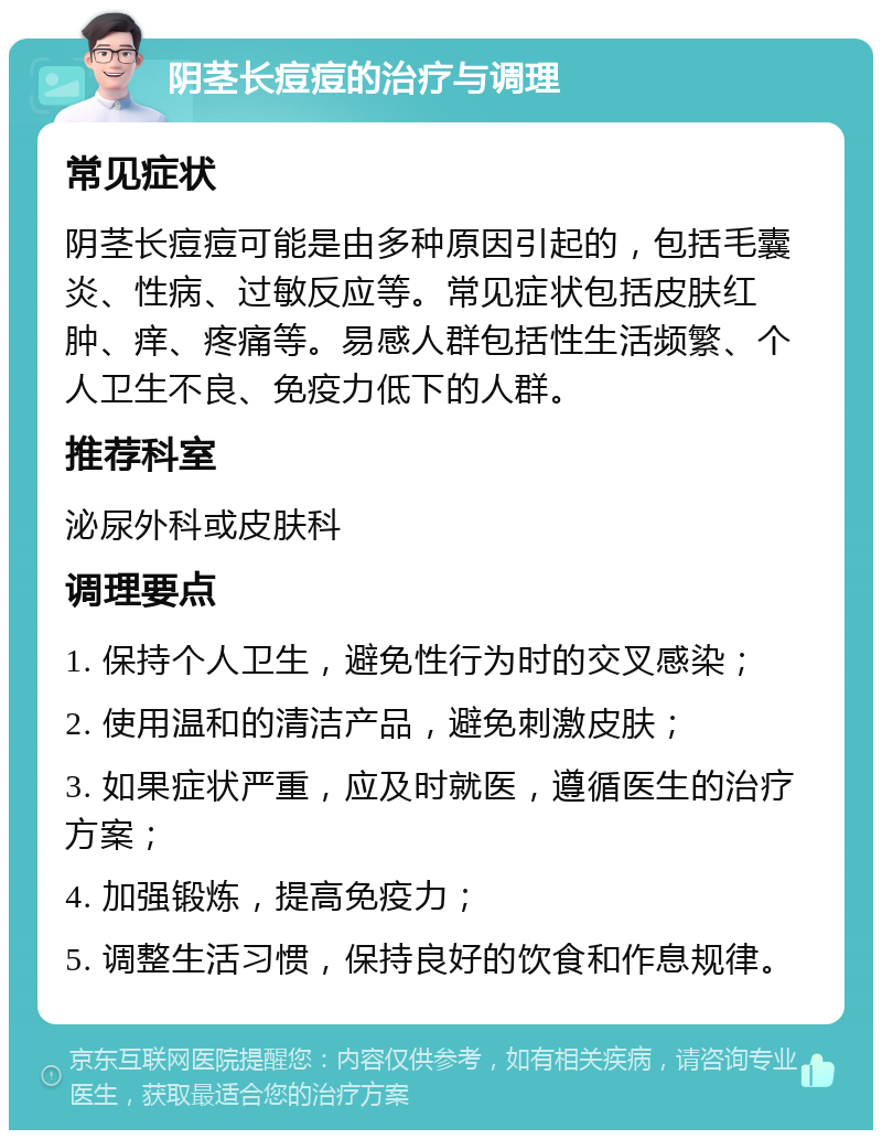 阴茎长痘痘的治疗与调理 常见症状 阴茎长痘痘可能是由多种原因引起的，包括毛囊炎、性病、过敏反应等。常见症状包括皮肤红肿、痒、疼痛等。易感人群包括性生活频繁、个人卫生不良、免疫力低下的人群。 推荐科室 泌尿外科或皮肤科 调理要点 1. 保持个人卫生，避免性行为时的交叉感染； 2. 使用温和的清洁产品，避免刺激皮肤； 3. 如果症状严重，应及时就医，遵循医生的治疗方案； 4. 加强锻炼，提高免疫力； 5. 调整生活习惯，保持良好的饮食和作息规律。