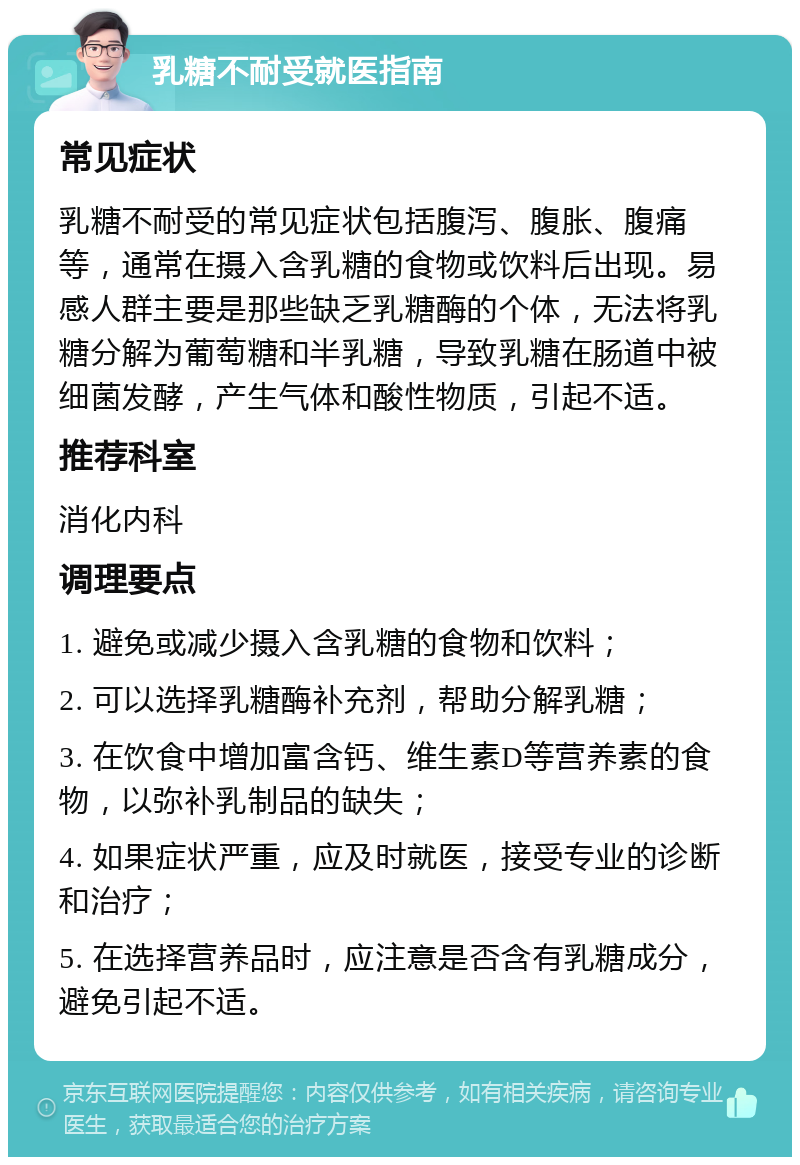 乳糖不耐受就医指南 常见症状 乳糖不耐受的常见症状包括腹泻、腹胀、腹痛等，通常在摄入含乳糖的食物或饮料后出现。易感人群主要是那些缺乏乳糖酶的个体，无法将乳糖分解为葡萄糖和半乳糖，导致乳糖在肠道中被细菌发酵，产生气体和酸性物质，引起不适。 推荐科室 消化内科 调理要点 1. 避免或减少摄入含乳糖的食物和饮料； 2. 可以选择乳糖酶补充剂，帮助分解乳糖； 3. 在饮食中增加富含钙、维生素D等营养素的食物，以弥补乳制品的缺失； 4. 如果症状严重，应及时就医，接受专业的诊断和治疗； 5. 在选择营养品时，应注意是否含有乳糖成分，避免引起不适。