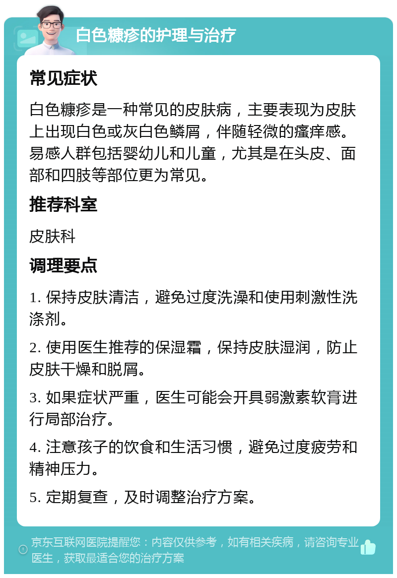 白色糠疹的护理与治疗 常见症状 白色糠疹是一种常见的皮肤病，主要表现为皮肤上出现白色或灰白色鳞屑，伴随轻微的瘙痒感。易感人群包括婴幼儿和儿童，尤其是在头皮、面部和四肢等部位更为常见。 推荐科室 皮肤科 调理要点 1. 保持皮肤清洁，避免过度洗澡和使用刺激性洗涤剂。 2. 使用医生推荐的保湿霜，保持皮肤湿润，防止皮肤干燥和脱屑。 3. 如果症状严重，医生可能会开具弱激素软膏进行局部治疗。 4. 注意孩子的饮食和生活习惯，避免过度疲劳和精神压力。 5. 定期复查，及时调整治疗方案。