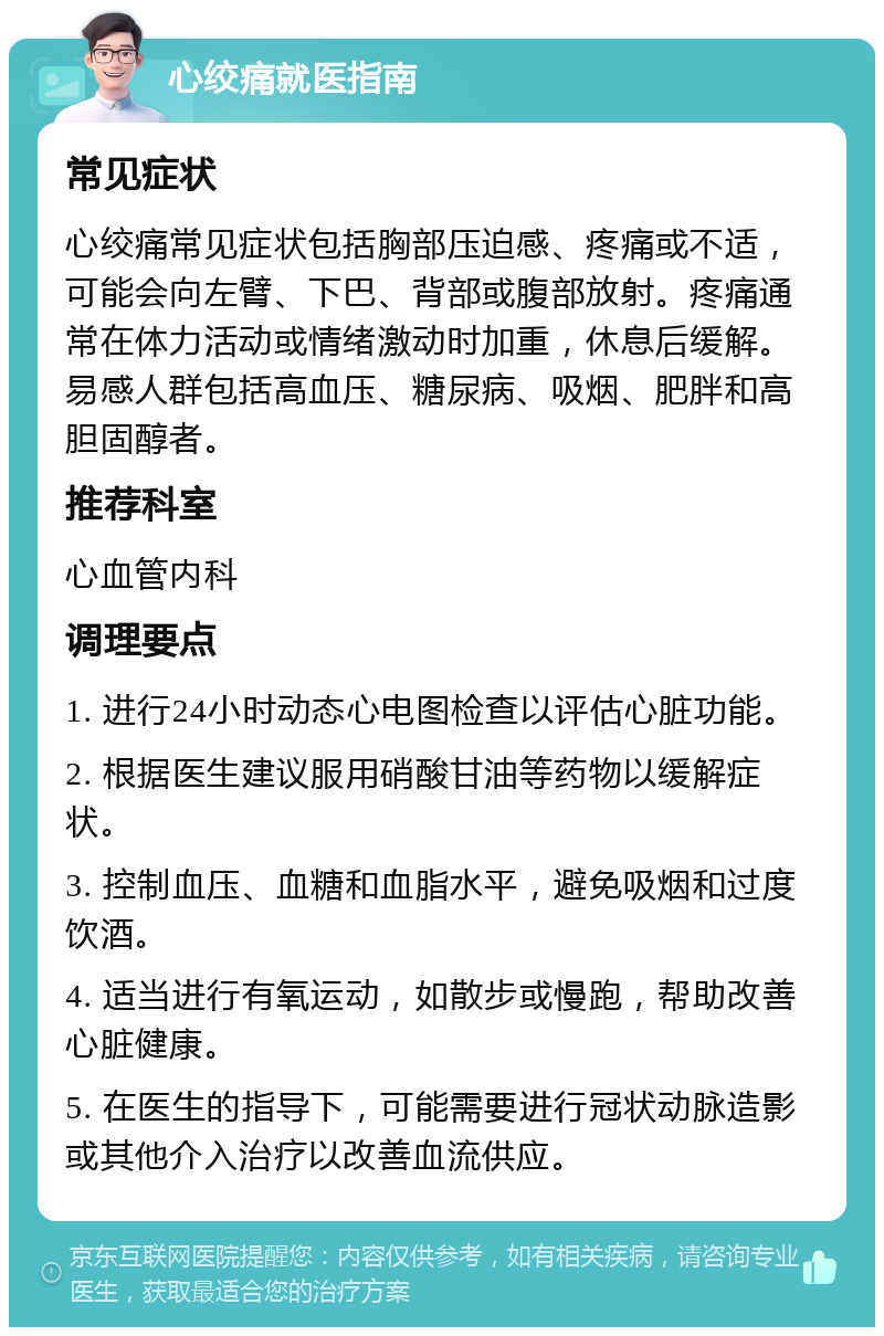 心绞痛就医指南 常见症状 心绞痛常见症状包括胸部压迫感、疼痛或不适，可能会向左臂、下巴、背部或腹部放射。疼痛通常在体力活动或情绪激动时加重，休息后缓解。易感人群包括高血压、糖尿病、吸烟、肥胖和高胆固醇者。 推荐科室 心血管内科 调理要点 1. 进行24小时动态心电图检查以评估心脏功能。 2. 根据医生建议服用硝酸甘油等药物以缓解症状。 3. 控制血压、血糖和血脂水平，避免吸烟和过度饮酒。 4. 适当进行有氧运动，如散步或慢跑，帮助改善心脏健康。 5. 在医生的指导下，可能需要进行冠状动脉造影或其他介入治疗以改善血流供应。