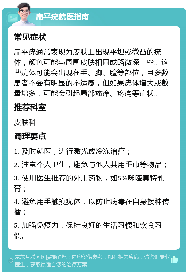 扁平疣就医指南 常见症状 扁平疣通常表现为皮肤上出现平坦或微凸的疣体，颜色可能与周围皮肤相同或略微深一些。这些疣体可能会出现在手、脚、脸等部位，且多数患者不会有明显的不适感，但如果疣体增大或数量增多，可能会引起局部瘙痒、疼痛等症状。 推荐科室 皮肤科 调理要点 1. 及时就医，进行激光或冷冻治疗； 2. 注意个人卫生，避免与他人共用毛巾等物品； 3. 使用医生推荐的外用药物，如5%咪喹莫特乳膏； 4. 避免用手触摸疣体，以防止病毒在自身接种传播； 5. 加强免疫力，保持良好的生活习惯和饮食习惯。