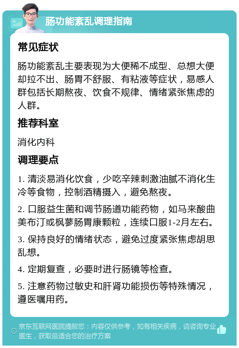 肠功能紊乱调理指南 常见症状 肠功能紊乱主要表现为大便稀不成型、总想大便却拉不出、肠胃不舒服、有粘液等症状，易感人群包括长期熬夜、饮食不规律、情绪紧张焦虑的人群。 推荐科室 消化内科 调理要点 1. 清淡易消化饮食，少吃辛辣刺激油腻不消化生冷等食物，控制酒精摄入，避免熬夜。 2. 口服益生菌和调节肠道功能药物，如马来酸曲美布汀或枫蓼肠胃康颗粒，连续口服1-2月左右。 3. 保持良好的情绪状态，避免过度紧张焦虑胡思乱想。 4. 定期复查，必要时进行肠镜等检查。 5. 注意药物过敏史和肝肾功能损伤等特殊情况，遵医嘱用药。