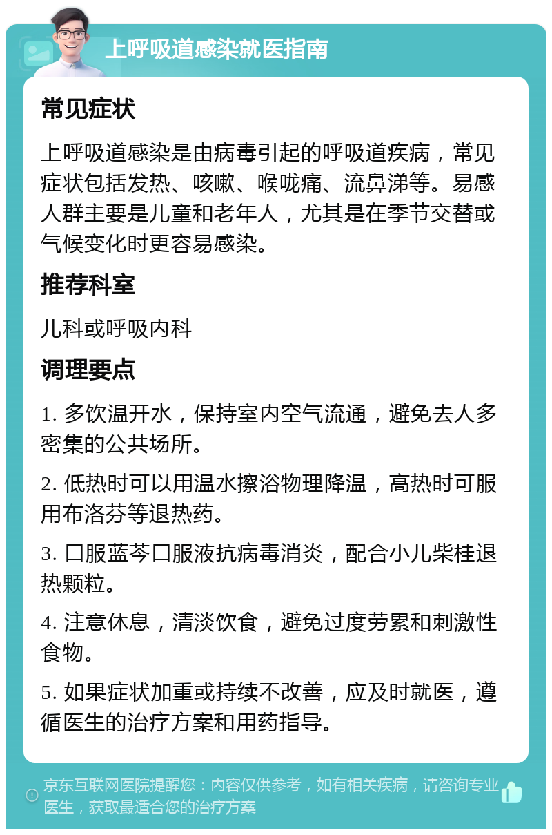 上呼吸道感染就医指南 常见症状 上呼吸道感染是由病毒引起的呼吸道疾病，常见症状包括发热、咳嗽、喉咙痛、流鼻涕等。易感人群主要是儿童和老年人，尤其是在季节交替或气候变化时更容易感染。 推荐科室 儿科或呼吸内科 调理要点 1. 多饮温开水，保持室内空气流通，避免去人多密集的公共场所。 2. 低热时可以用温水擦浴物理降温，高热时可服用布洛芬等退热药。 3. 口服蓝芩口服液抗病毒消炎，配合小儿柴桂退热颗粒。 4. 注意休息，清淡饮食，避免过度劳累和刺激性食物。 5. 如果症状加重或持续不改善，应及时就医，遵循医生的治疗方案和用药指导。