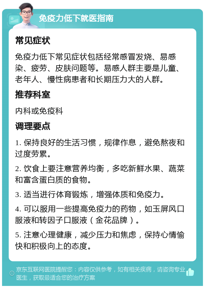 免疫力低下就医指南 常见症状 免疫力低下常见症状包括经常感冒发烧、易感染、疲劳、皮肤问题等。易感人群主要是儿童、老年人、慢性病患者和长期压力大的人群。 推荐科室 内科或免疫科 调理要点 1. 保持良好的生活习惯，规律作息，避免熬夜和过度劳累。 2. 饮食上要注意营养均衡，多吃新鲜水果、蔬菜和富含蛋白质的食物。 3. 适当进行体育锻炼，增强体质和免疫力。 4. 可以服用一些提高免疫力的药物，如玉屏风口服液和转因子口服液（金花品牌）。 5. 注意心理健康，减少压力和焦虑，保持心情愉快和积极向上的态度。