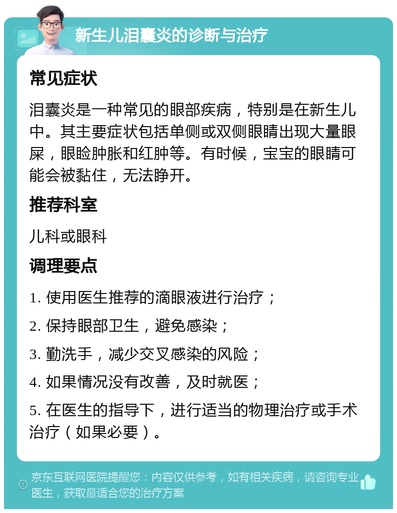 新生儿泪囊炎的诊断与治疗 常见症状 泪囊炎是一种常见的眼部疾病，特别是在新生儿中。其主要症状包括单侧或双侧眼睛出现大量眼屎，眼睑肿胀和红肿等。有时候，宝宝的眼睛可能会被黏住，无法睁开。 推荐科室 儿科或眼科 调理要点 1. 使用医生推荐的滴眼液进行治疗； 2. 保持眼部卫生，避免感染； 3. 勤洗手，减少交叉感染的风险； 4. 如果情况没有改善，及时就医； 5. 在医生的指导下，进行适当的物理治疗或手术治疗（如果必要）。