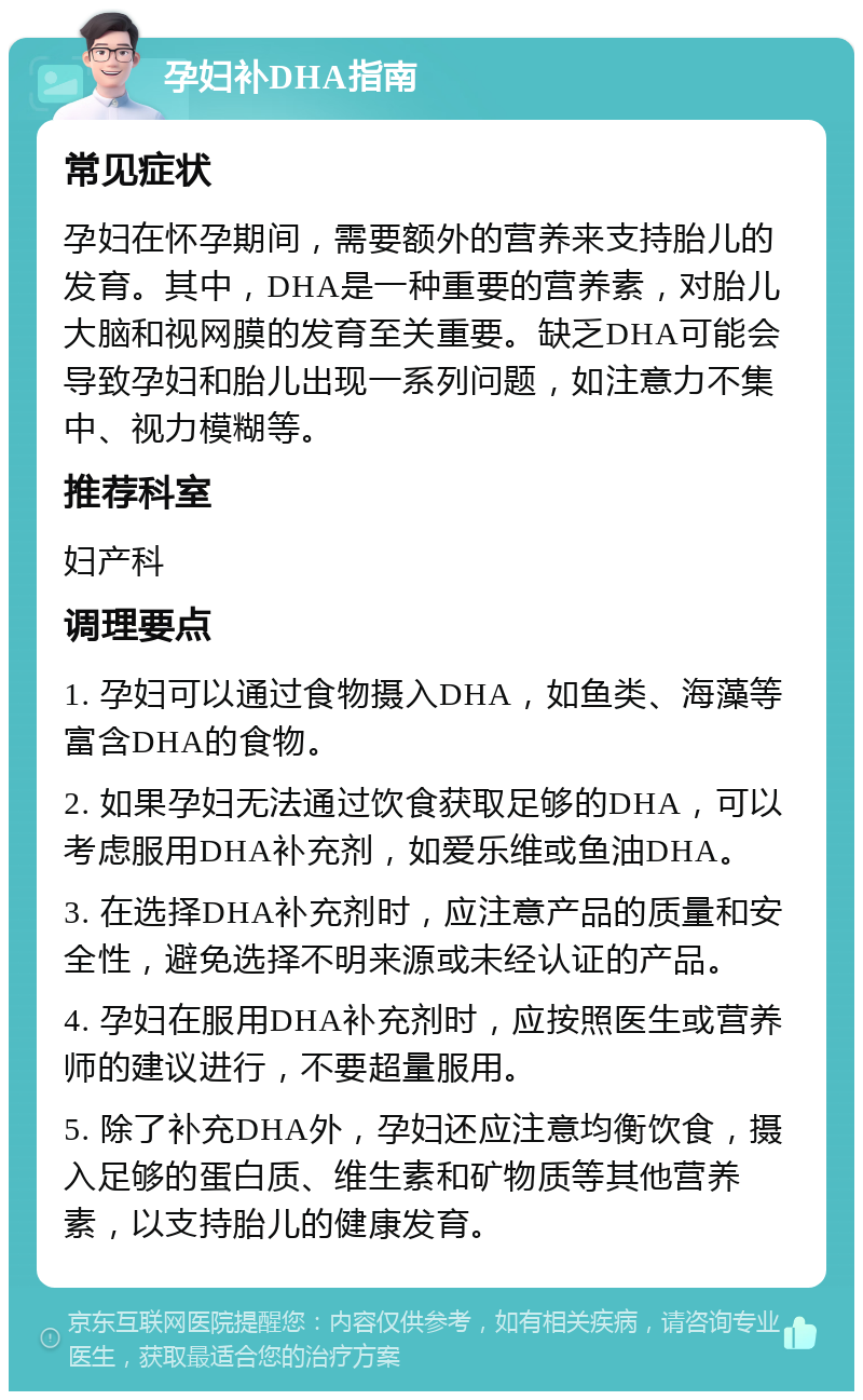 孕妇补DHA指南 常见症状 孕妇在怀孕期间，需要额外的营养来支持胎儿的发育。其中，DHA是一种重要的营养素，对胎儿大脑和视网膜的发育至关重要。缺乏DHA可能会导致孕妇和胎儿出现一系列问题，如注意力不集中、视力模糊等。 推荐科室 妇产科 调理要点 1. 孕妇可以通过食物摄入DHA，如鱼类、海藻等富含DHA的食物。 2. 如果孕妇无法通过饮食获取足够的DHA，可以考虑服用DHA补充剂，如爱乐维或鱼油DHA。 3. 在选择DHA补充剂时，应注意产品的质量和安全性，避免选择不明来源或未经认证的产品。 4. 孕妇在服用DHA补充剂时，应按照医生或营养师的建议进行，不要超量服用。 5. 除了补充DHA外，孕妇还应注意均衡饮食，摄入足够的蛋白质、维生素和矿物质等其他营养素，以支持胎儿的健康发育。