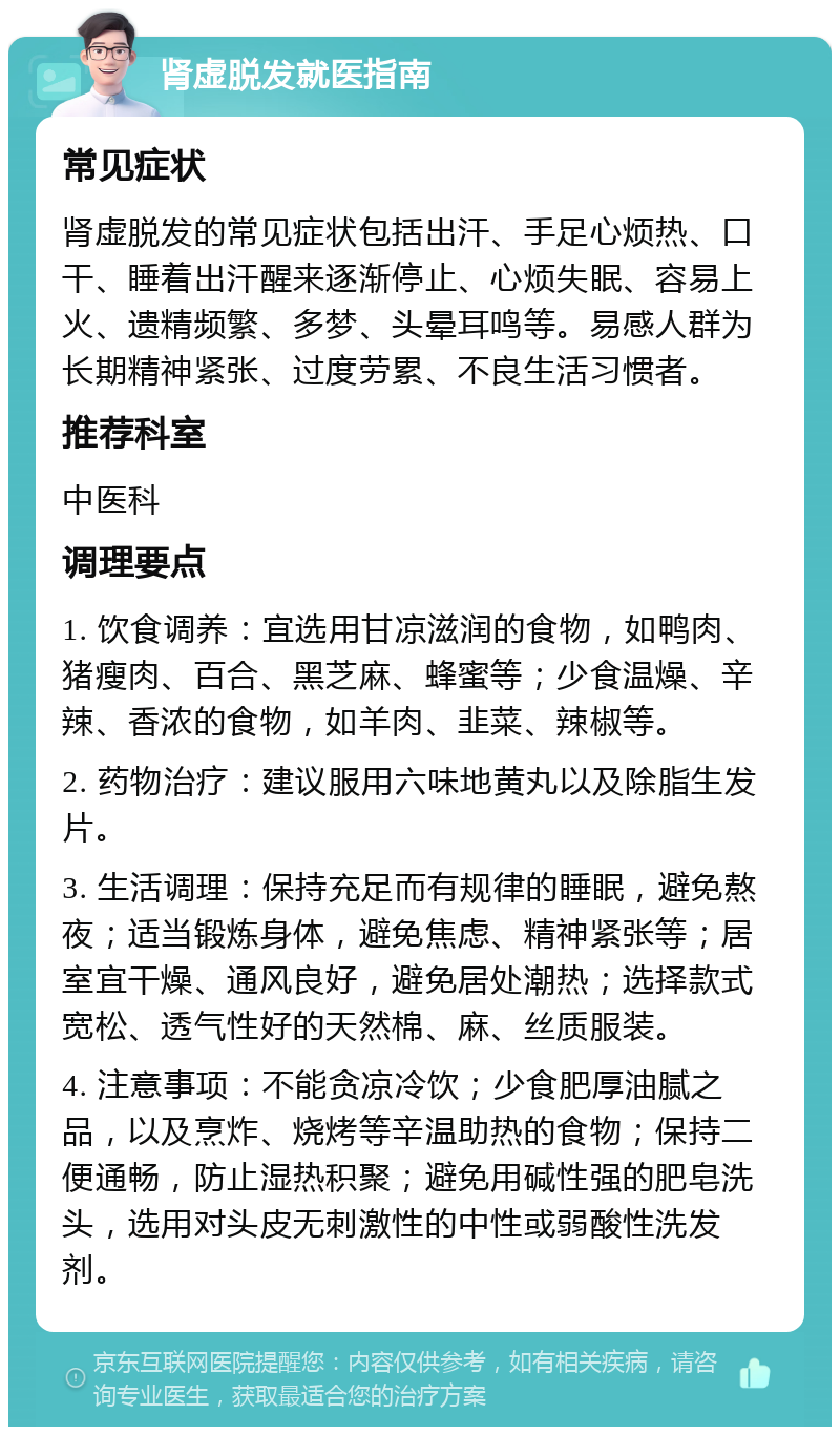 肾虚脱发就医指南 常见症状 肾虚脱发的常见症状包括出汗、手足心烦热、口干、睡着出汗醒来逐渐停止、心烦失眠、容易上火、遗精频繁、多梦、头晕耳鸣等。易感人群为长期精神紧张、过度劳累、不良生活习惯者。 推荐科室 中医科 调理要点 1. 饮食调养：宜选用甘凉滋润的食物，如鸭肉、猪瘦肉、百合、黑芝麻、蜂蜜等；少食温燥、辛辣、香浓的食物，如羊肉、韭菜、辣椒等。 2. 药物治疗：建议服用六味地黄丸以及除脂生发片。 3. 生活调理：保持充足而有规律的睡眠，避免熬夜；适当锻炼身体，避免焦虑、精神紧张等；居室宜干燥、通风良好，避免居处潮热；选择款式宽松、透气性好的天然棉、麻、丝质服装。 4. 注意事项：不能贪凉冷饮；少食肥厚油腻之品，以及烹炸、烧烤等辛温助热的食物；保持二便通畅，防止湿热积聚；避免用碱性强的肥皂洗头，选用对头皮无刺激性的中性或弱酸性洗发剂。