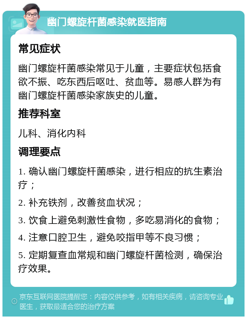 幽门螺旋杆菌感染就医指南 常见症状 幽门螺旋杆菌感染常见于儿童，主要症状包括食欲不振、吃东西后呕吐、贫血等。易感人群为有幽门螺旋杆菌感染家族史的儿童。 推荐科室 儿科、消化内科 调理要点 1. 确认幽门螺旋杆菌感染，进行相应的抗生素治疗； 2. 补充铁剂，改善贫血状况； 3. 饮食上避免刺激性食物，多吃易消化的食物； 4. 注意口腔卫生，避免咬指甲等不良习惯； 5. 定期复查血常规和幽门螺旋杆菌检测，确保治疗效果。