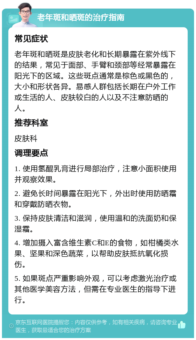 老年斑和晒斑的治疗指南 常见症状 老年斑和晒斑是皮肤老化和长期暴露在紫外线下的结果，常见于面部、手臂和颈部等经常暴露在阳光下的区域。这些斑点通常是棕色或黑色的，大小和形状各异。易感人群包括长期在户外工作或生活的人、皮肤较白的人以及不注意防晒的人。 推荐科室 皮肤科 调理要点 1. 使用氢醌乳膏进行局部治疗，注意小面积使用并观察效果。 2. 避免长时间暴露在阳光下，外出时使用防晒霜和穿戴防晒衣物。 3. 保持皮肤清洁和滋润，使用温和的洗面奶和保湿霜。 4. 增加摄入富含维生素C和E的食物，如柑橘类水果、坚果和深色蔬菜，以帮助皮肤抵抗氧化损伤。 5. 如果斑点严重影响外观，可以考虑激光治疗或其他医学美容方法，但需在专业医生的指导下进行。