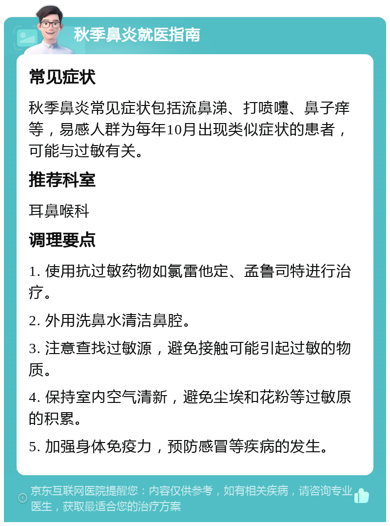 秋季鼻炎就医指南 常见症状 秋季鼻炎常见症状包括流鼻涕、打喷嚏、鼻子痒等，易感人群为每年10月出现类似症状的患者，可能与过敏有关。 推荐科室 耳鼻喉科 调理要点 1. 使用抗过敏药物如氯雷他定、孟鲁司特进行治疗。 2. 外用洗鼻水清洁鼻腔。 3. 注意查找过敏源，避免接触可能引起过敏的物质。 4. 保持室内空气清新，避免尘埃和花粉等过敏原的积累。 5. 加强身体免疫力，预防感冒等疾病的发生。