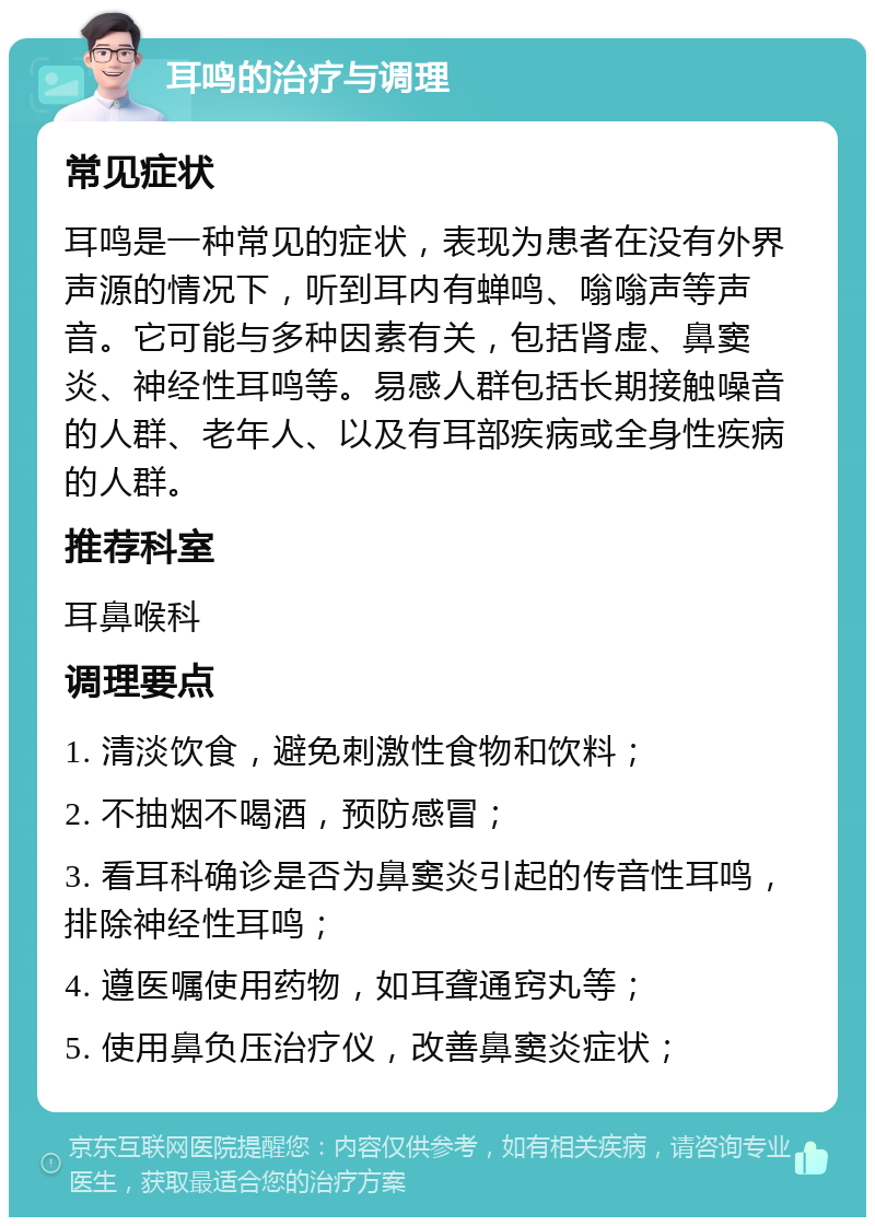 耳鸣的治疗与调理 常见症状 耳鸣是一种常见的症状，表现为患者在没有外界声源的情况下，听到耳内有蝉鸣、嗡嗡声等声音。它可能与多种因素有关，包括肾虚、鼻窦炎、神经性耳鸣等。易感人群包括长期接触噪音的人群、老年人、以及有耳部疾病或全身性疾病的人群。 推荐科室 耳鼻喉科 调理要点 1. 清淡饮食，避免刺激性食物和饮料； 2. 不抽烟不喝酒，预防感冒； 3. 看耳科确诊是否为鼻窦炎引起的传音性耳鸣，排除神经性耳鸣； 4. 遵医嘱使用药物，如耳聋通窍丸等； 5. 使用鼻负压治疗仪，改善鼻窦炎症状；