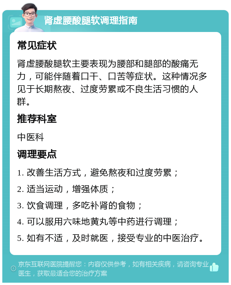 肾虚腰酸腿软调理指南 常见症状 肾虚腰酸腿软主要表现为腰部和腿部的酸痛无力，可能伴随着口干、口苦等症状。这种情况多见于长期熬夜、过度劳累或不良生活习惯的人群。 推荐科室 中医科 调理要点 1. 改善生活方式，避免熬夜和过度劳累； 2. 适当运动，增强体质； 3. 饮食调理，多吃补肾的食物； 4. 可以服用六味地黄丸等中药进行调理； 5. 如有不适，及时就医，接受专业的中医治疗。