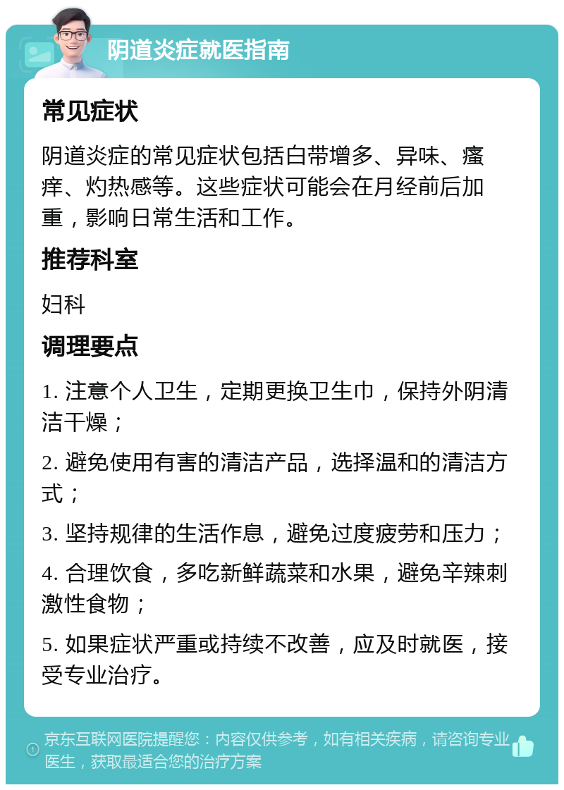 阴道炎症就医指南 常见症状 阴道炎症的常见症状包括白带增多、异味、瘙痒、灼热感等。这些症状可能会在月经前后加重，影响日常生活和工作。 推荐科室 妇科 调理要点 1. 注意个人卫生，定期更换卫生巾，保持外阴清洁干燥； 2. 避免使用有害的清洁产品，选择温和的清洁方式； 3. 坚持规律的生活作息，避免过度疲劳和压力； 4. 合理饮食，多吃新鲜蔬菜和水果，避免辛辣刺激性食物； 5. 如果症状严重或持续不改善，应及时就医，接受专业治疗。