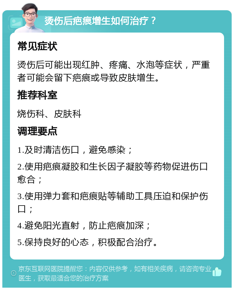 烫伤后疤痕增生如何治疗？ 常见症状 烫伤后可能出现红肿、疼痛、水泡等症状，严重者可能会留下疤痕或导致皮肤增生。 推荐科室 烧伤科、皮肤科 调理要点 1.及时清洁伤口，避免感染； 2.使用疤痕凝胶和生长因子凝胶等药物促进伤口愈合； 3.使用弹力套和疤痕贴等辅助工具压迫和保护伤口； 4.避免阳光直射，防止疤痕加深； 5.保持良好的心态，积极配合治疗。