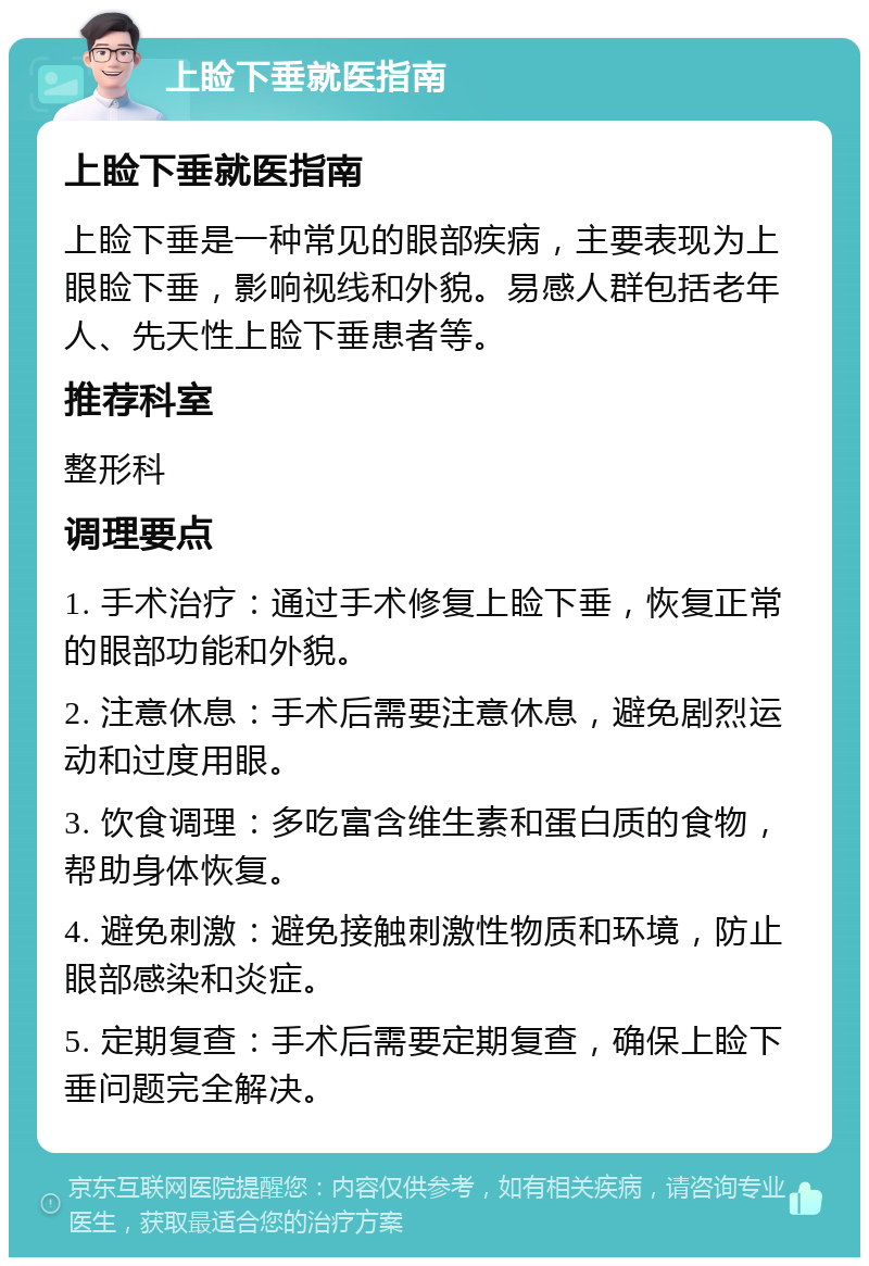 上睑下垂就医指南 上睑下垂就医指南 上睑下垂是一种常见的眼部疾病，主要表现为上眼睑下垂，影响视线和外貌。易感人群包括老年人、先天性上睑下垂患者等。 推荐科室 整形科 调理要点 1. 手术治疗：通过手术修复上睑下垂，恢复正常的眼部功能和外貌。 2. 注意休息：手术后需要注意休息，避免剧烈运动和过度用眼。 3. 饮食调理：多吃富含维生素和蛋白质的食物，帮助身体恢复。 4. 避免刺激：避免接触刺激性物质和环境，防止眼部感染和炎症。 5. 定期复查：手术后需要定期复查，确保上睑下垂问题完全解决。