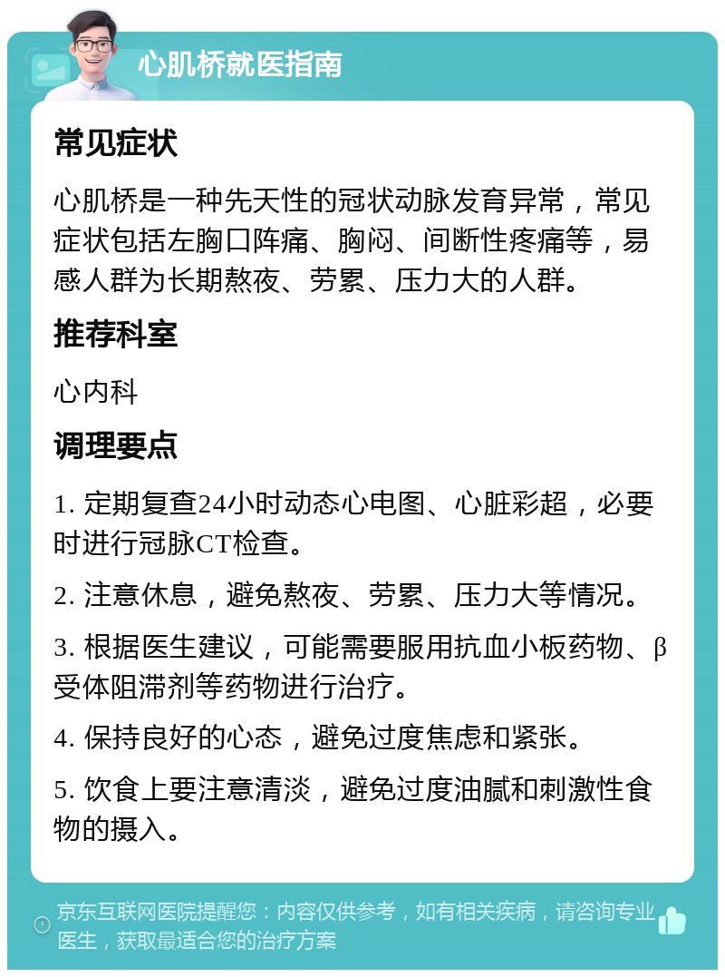 心肌桥就医指南 常见症状 心肌桥是一种先天性的冠状动脉发育异常，常见症状包括左胸口阵痛、胸闷、间断性疼痛等，易感人群为长期熬夜、劳累、压力大的人群。 推荐科室 心内科 调理要点 1. 定期复查24小时动态心电图、心脏彩超，必要时进行冠脉CT检查。 2. 注意休息，避免熬夜、劳累、压力大等情况。 3. 根据医生建议，可能需要服用抗血小板药物、β受体阻滞剂等药物进行治疗。 4. 保持良好的心态，避免过度焦虑和紧张。 5. 饮食上要注意清淡，避免过度油腻和刺激性食物的摄入。