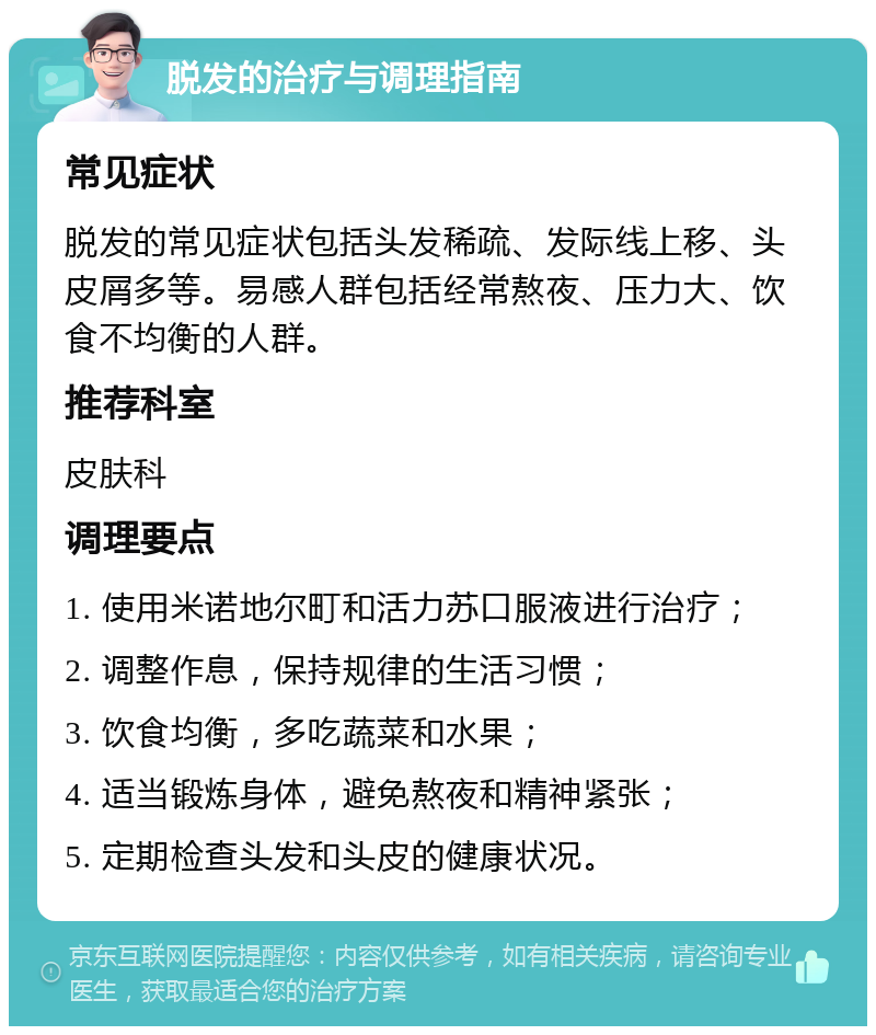 脱发的治疗与调理指南 常见症状 脱发的常见症状包括头发稀疏、发际线上移、头皮屑多等。易感人群包括经常熬夜、压力大、饮食不均衡的人群。 推荐科室 皮肤科 调理要点 1. 使用米诺地尔町和活力苏口服液进行治疗； 2. 调整作息，保持规律的生活习惯； 3. 饮食均衡，多吃蔬菜和水果； 4. 适当锻炼身体，避免熬夜和精神紧张； 5. 定期检查头发和头皮的健康状况。