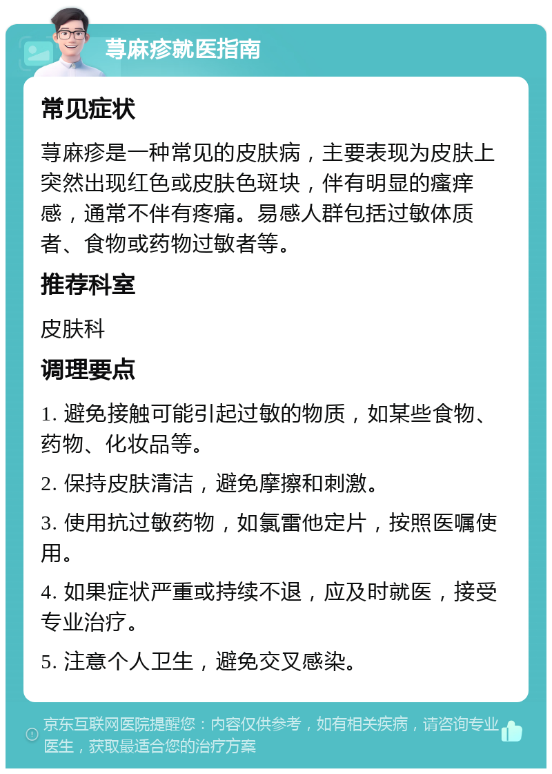 荨麻疹就医指南 常见症状 荨麻疹是一种常见的皮肤病，主要表现为皮肤上突然出现红色或皮肤色斑块，伴有明显的瘙痒感，通常不伴有疼痛。易感人群包括过敏体质者、食物或药物过敏者等。 推荐科室 皮肤科 调理要点 1. 避免接触可能引起过敏的物质，如某些食物、药物、化妆品等。 2. 保持皮肤清洁，避免摩擦和刺激。 3. 使用抗过敏药物，如氯雷他定片，按照医嘱使用。 4. 如果症状严重或持续不退，应及时就医，接受专业治疗。 5. 注意个人卫生，避免交叉感染。