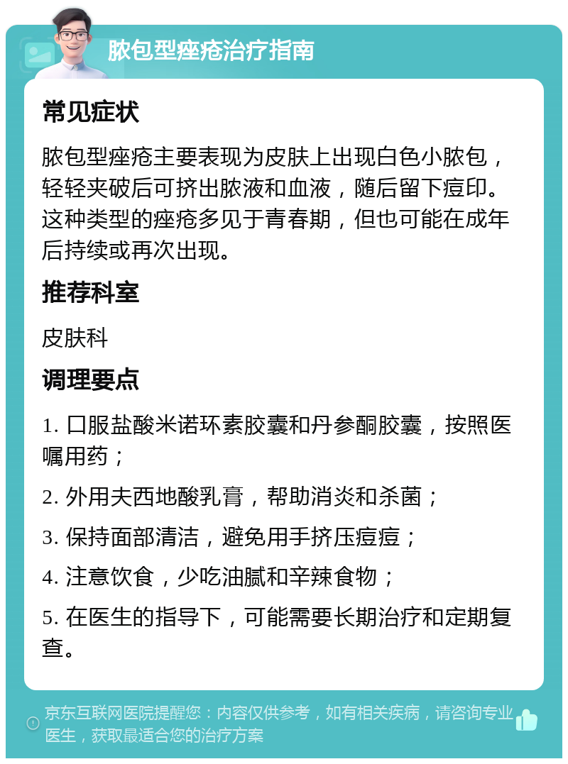 脓包型痤疮治疗指南 常见症状 脓包型痤疮主要表现为皮肤上出现白色小脓包，轻轻夹破后可挤出脓液和血液，随后留下痘印。这种类型的痤疮多见于青春期，但也可能在成年后持续或再次出现。 推荐科室 皮肤科 调理要点 1. 口服盐酸米诺环素胶囊和丹参酮胶囊，按照医嘱用药； 2. 外用夫西地酸乳膏，帮助消炎和杀菌； 3. 保持面部清洁，避免用手挤压痘痘； 4. 注意饮食，少吃油腻和辛辣食物； 5. 在医生的指导下，可能需要长期治疗和定期复查。