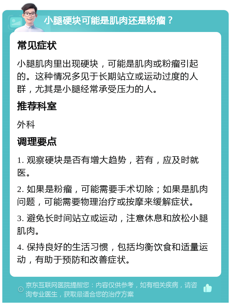 小腿硬块可能是肌肉还是粉瘤？ 常见症状 小腿肌肉里出现硬块，可能是肌肉或粉瘤引起的。这种情况多见于长期站立或运动过度的人群，尤其是小腿经常承受压力的人。 推荐科室 外科 调理要点 1. 观察硬块是否有增大趋势，若有，应及时就医。 2. 如果是粉瘤，可能需要手术切除；如果是肌肉问题，可能需要物理治疗或按摩来缓解症状。 3. 避免长时间站立或运动，注意休息和放松小腿肌肉。 4. 保持良好的生活习惯，包括均衡饮食和适量运动，有助于预防和改善症状。