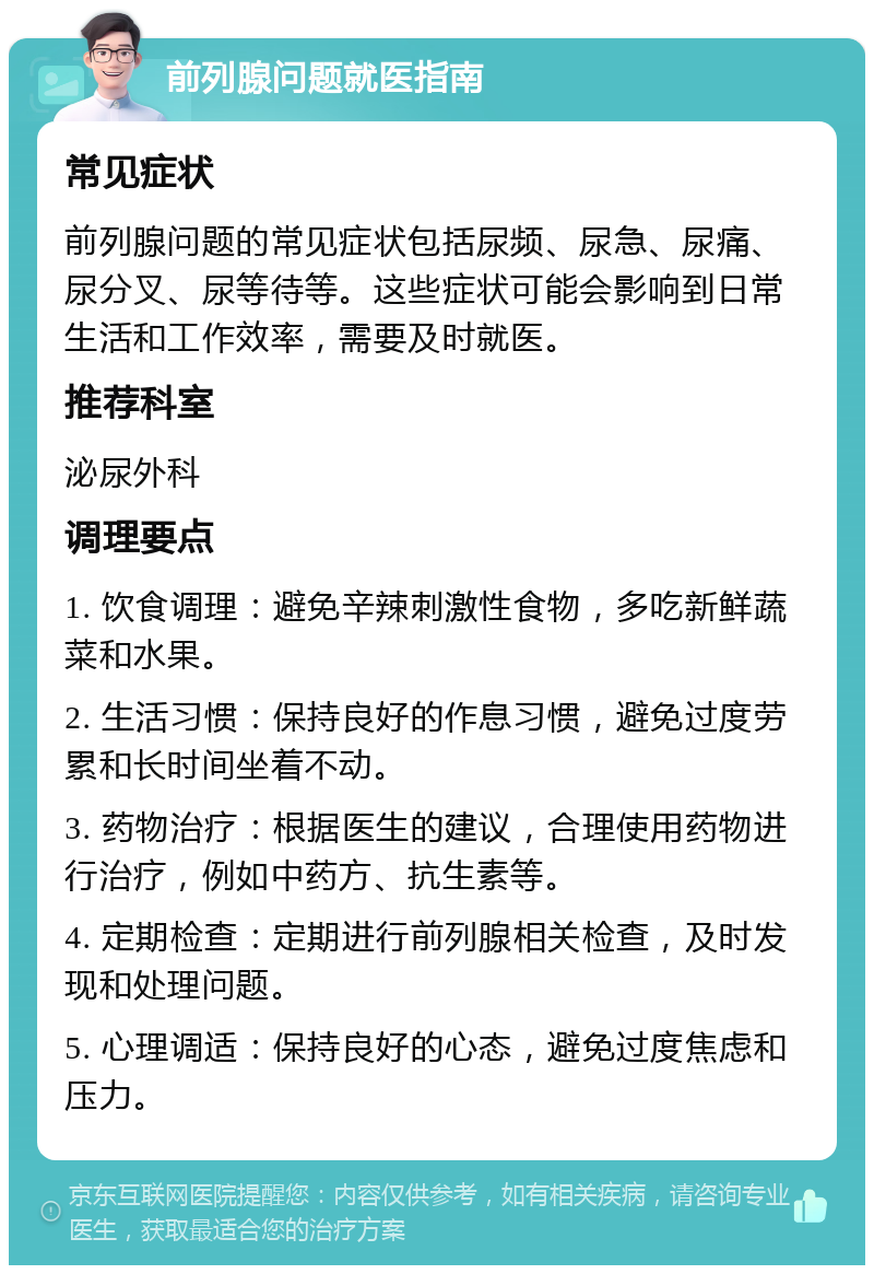 前列腺问题就医指南 常见症状 前列腺问题的常见症状包括尿频、尿急、尿痛、尿分叉、尿等待等。这些症状可能会影响到日常生活和工作效率，需要及时就医。 推荐科室 泌尿外科 调理要点 1. 饮食调理：避免辛辣刺激性食物，多吃新鲜蔬菜和水果。 2. 生活习惯：保持良好的作息习惯，避免过度劳累和长时间坐着不动。 3. 药物治疗：根据医生的建议，合理使用药物进行治疗，例如中药方、抗生素等。 4. 定期检查：定期进行前列腺相关检查，及时发现和处理问题。 5. 心理调适：保持良好的心态，避免过度焦虑和压力。