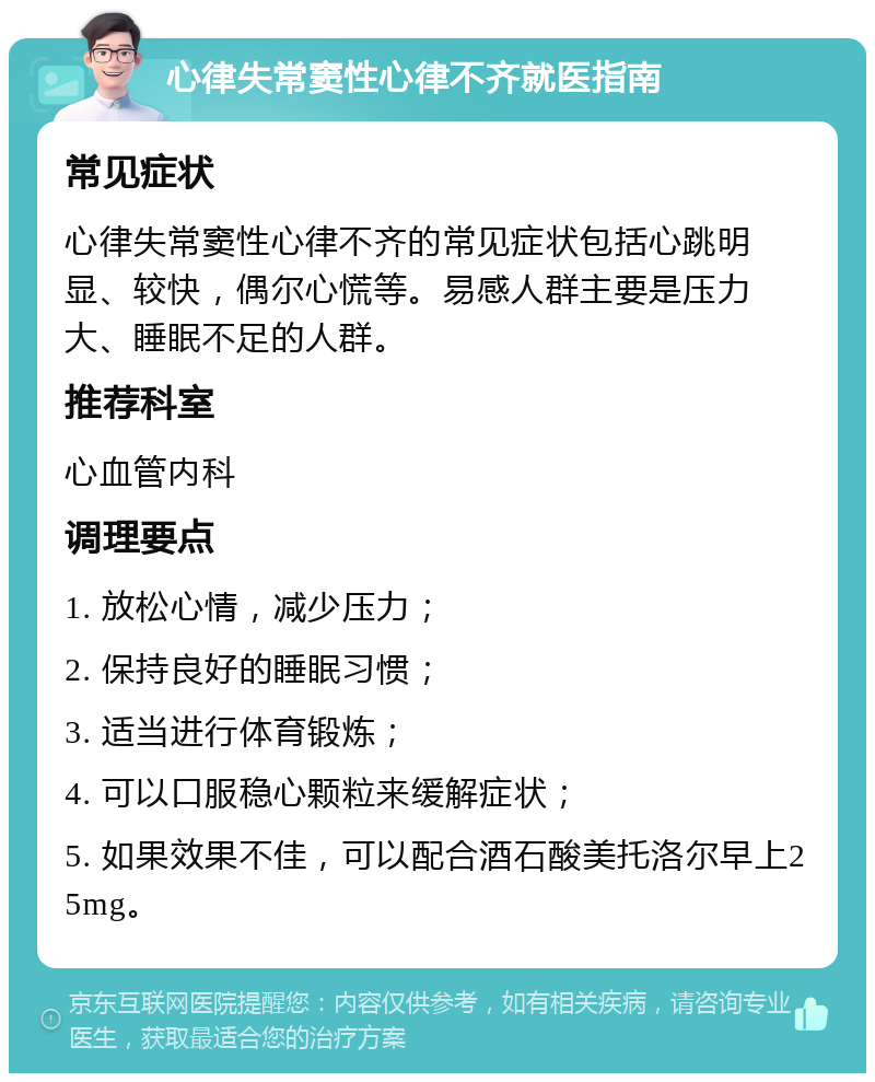 心律失常窦性心律不齐就医指南 常见症状 心律失常窦性心律不齐的常见症状包括心跳明显、较快，偶尔心慌等。易感人群主要是压力大、睡眠不足的人群。 推荐科室 心血管内科 调理要点 1. 放松心情，减少压力； 2. 保持良好的睡眠习惯； 3. 适当进行体育锻炼； 4. 可以口服稳心颗粒来缓解症状； 5. 如果效果不佳，可以配合酒石酸美托洛尔早上25mg。