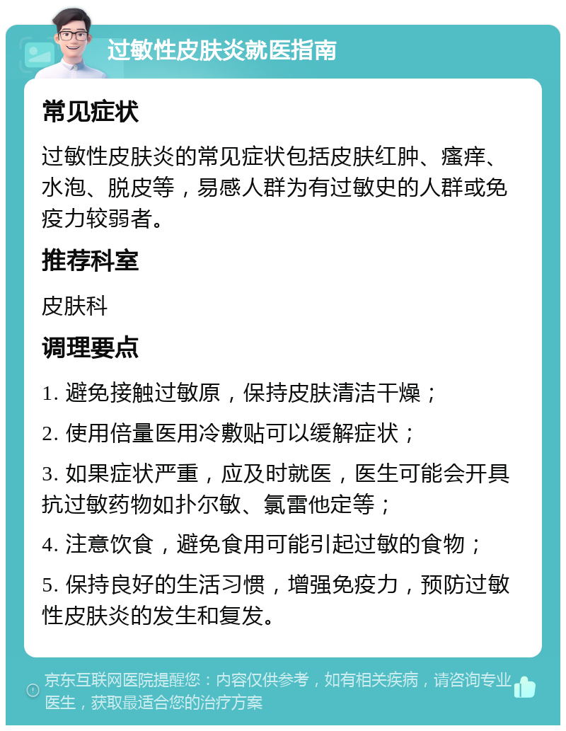 过敏性皮肤炎就医指南 常见症状 过敏性皮肤炎的常见症状包括皮肤红肿、瘙痒、水泡、脱皮等，易感人群为有过敏史的人群或免疫力较弱者。 推荐科室 皮肤科 调理要点 1. 避免接触过敏原，保持皮肤清洁干燥； 2. 使用倍量医用冷敷贴可以缓解症状； 3. 如果症状严重，应及时就医，医生可能会开具抗过敏药物如扑尔敏、氯雷他定等； 4. 注意饮食，避免食用可能引起过敏的食物； 5. 保持良好的生活习惯，增强免疫力，预防过敏性皮肤炎的发生和复发。