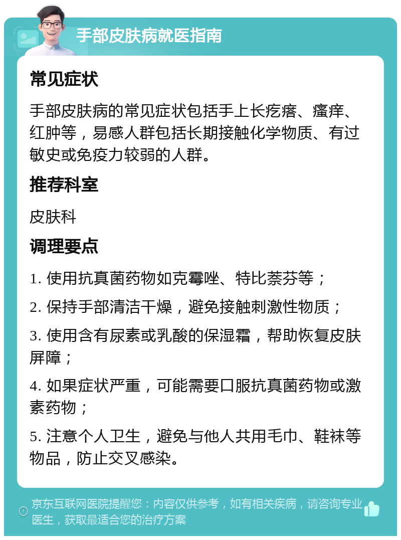 手部皮肤病就医指南 常见症状 手部皮肤病的常见症状包括手上长疙瘩、瘙痒、红肿等，易感人群包括长期接触化学物质、有过敏史或免疫力较弱的人群。 推荐科室 皮肤科 调理要点 1. 使用抗真菌药物如克霉唑、特比萘芬等； 2. 保持手部清洁干燥，避免接触刺激性物质； 3. 使用含有尿素或乳酸的保湿霜，帮助恢复皮肤屏障； 4. 如果症状严重，可能需要口服抗真菌药物或激素药物； 5. 注意个人卫生，避免与他人共用毛巾、鞋袜等物品，防止交叉感染。