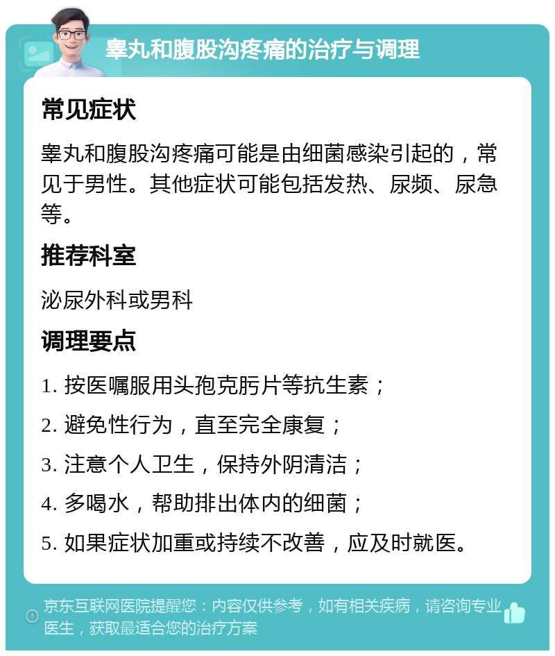 睾丸和腹股沟疼痛的治疗与调理 常见症状 睾丸和腹股沟疼痛可能是由细菌感染引起的，常见于男性。其他症状可能包括发热、尿频、尿急等。 推荐科室 泌尿外科或男科 调理要点 1. 按医嘱服用头孢克肟片等抗生素； 2. 避免性行为，直至完全康复； 3. 注意个人卫生，保持外阴清洁； 4. 多喝水，帮助排出体内的细菌； 5. 如果症状加重或持续不改善，应及时就医。