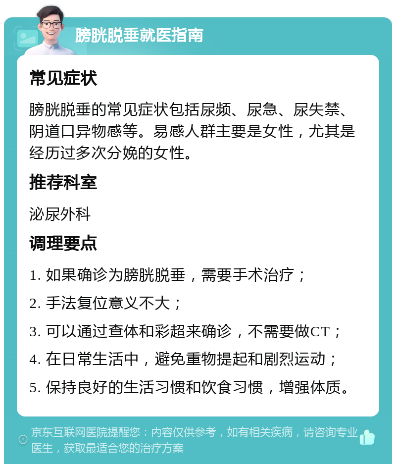 膀胱脱垂就医指南 常见症状 膀胱脱垂的常见症状包括尿频、尿急、尿失禁、阴道口异物感等。易感人群主要是女性，尤其是经历过多次分娩的女性。 推荐科室 泌尿外科 调理要点 1. 如果确诊为膀胱脱垂，需要手术治疗； 2. 手法复位意义不大； 3. 可以通过查体和彩超来确诊，不需要做CT； 4. 在日常生活中，避免重物提起和剧烈运动； 5. 保持良好的生活习惯和饮食习惯，增强体质。