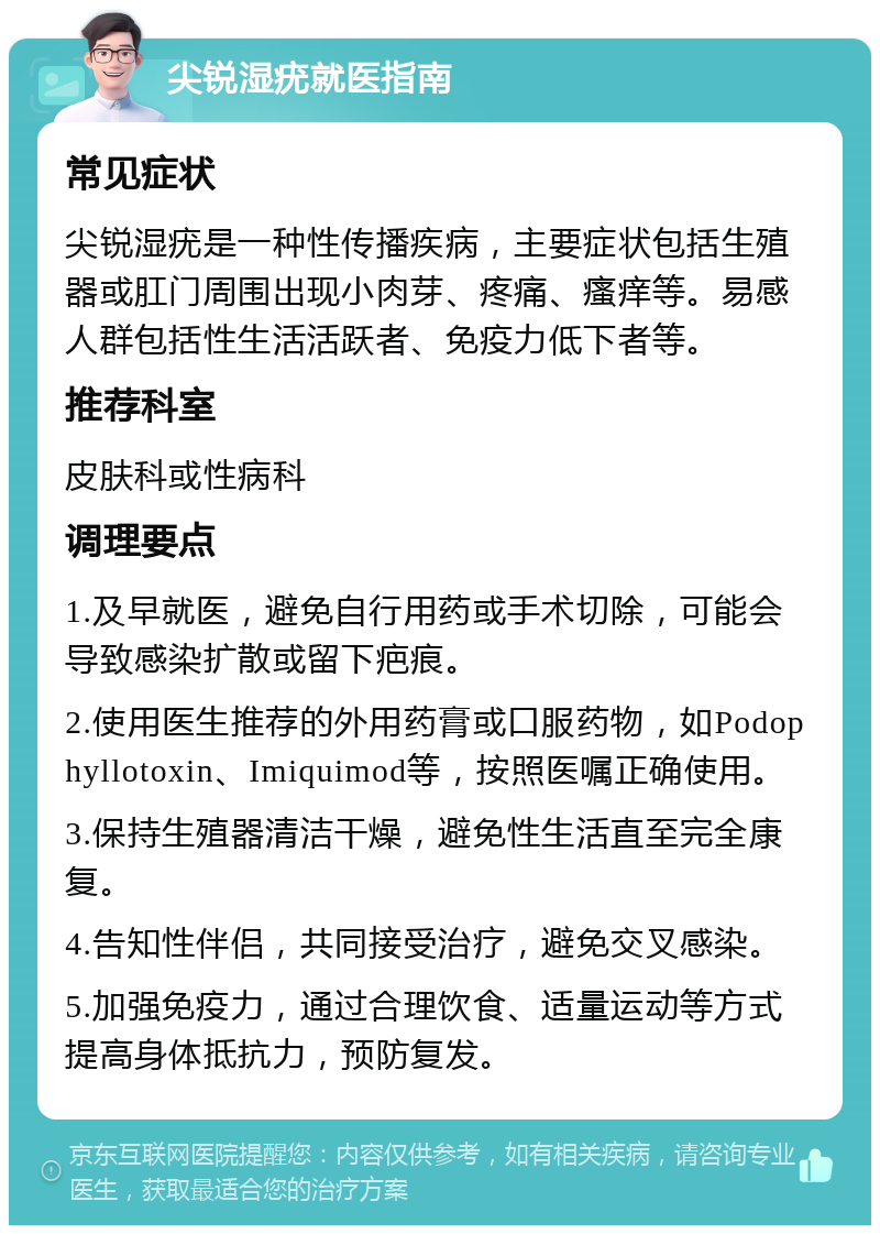 尖锐湿疣就医指南 常见症状 尖锐湿疣是一种性传播疾病，主要症状包括生殖器或肛门周围出现小肉芽、疼痛、瘙痒等。易感人群包括性生活活跃者、免疫力低下者等。 推荐科室 皮肤科或性病科 调理要点 1.及早就医，避免自行用药或手术切除，可能会导致感染扩散或留下疤痕。 2.使用医生推荐的外用药膏或口服药物，如Podophyllotoxin、Imiquimod等，按照医嘱正确使用。 3.保持生殖器清洁干燥，避免性生活直至完全康复。 4.告知性伴侣，共同接受治疗，避免交叉感染。 5.加强免疫力，通过合理饮食、适量运动等方式提高身体抵抗力，预防复发。